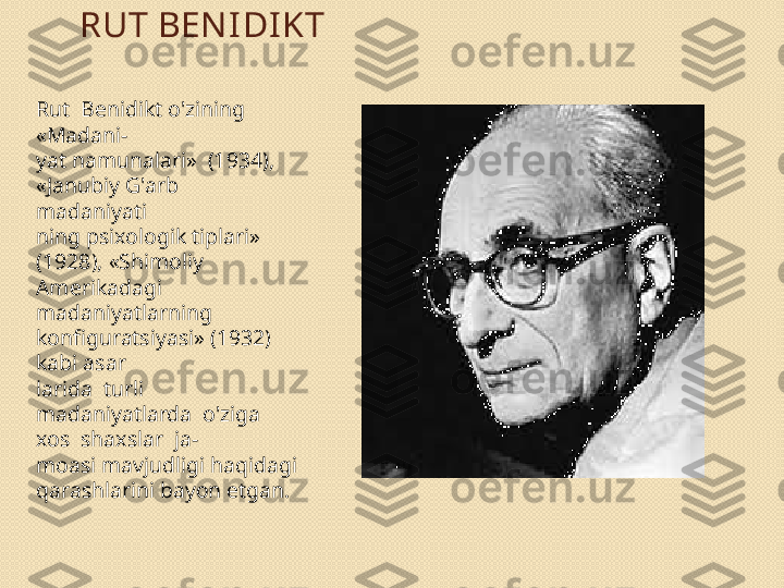 RUT BEN IDI KT
Rut  Benidikt o'zining 
«Madani- 
yat namunalari»  (1934), 
«Janubiy G'arb  
madaniyati 
ning psixologik tiplari» 
(1928), «Shimoliy 
Amerikadagi 
madaniyatlarning 
konfiguratsiyasi» (1932) 
kabi asar	
 
larida  turli  
madaniyatlarda  o'ziga  
xos  shaxslar  ja- 
moasi mavjudligi haqidagi 
qarashlarini bayon etgan.  