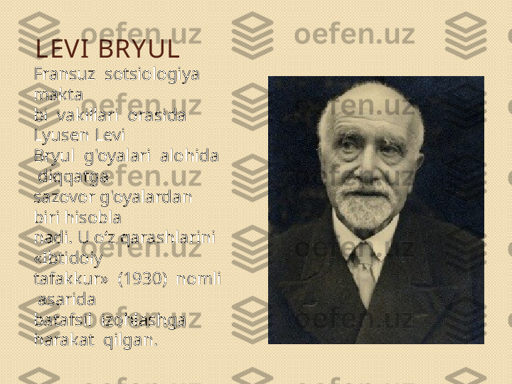 LEVI  BRY UL
Fransuz  sotsiologiya  
makta 
bi  vakillari  orasida  
Lyusen Levi 
Bryul  g'oyalari  alohida 
 diqqatga 
sazovor g'oyalardan 
biri hisobla	
 
nadi. U o‘z qarashlarini 
«Ibtidoiy 
tafakkur»  (1930)  nomli 
 asarida 
batafsil  izohlashga  
harakat  qilgan. 