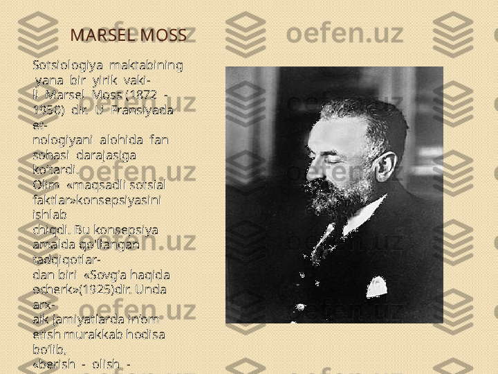 MA RSEL MOSS
Sotsiologiya  maktabining 
 yana  bir  yirik  vaki- 
li  Marsel  Moss (1872  -  
1950)  dir.  U  Fransiyada  
et- 
nologiyani  alohida  fan  
sohasi  darajasiga  
ko‘tardi. 
Olim  «maqsadli sotsial 
faktlar»konsepsiyasini 
ishlab 
chiqdi. Bu konsepsiya 
amalda qo'llangan 
tadqiqotlar- 
dan biri  «Sovg‘a haqida 
ocherk»(1925)dir. Unda 
arx- 
aik jamiyatlarda in’om 
etish murakkab hodisa 
bo‘lib, 
«berish  -  olish  -  
qaytarish»  formulasida  
aks  etadi. 