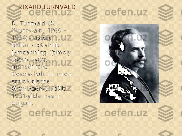 RI X A RD TURN VA LD
R.  Turnvald  (R.  
Thurnwald,  1869  -  
1954) -  asosiy 
kitobi  -  «Kishilik  
jamoasining  ijtimoiy  
asosi»  («Die
menschliche  
Geselschaft  in  ihren  
soziologische 
Grunlagen»)  bo‘lib,  
1931-yilda  nashr  
etilgan. 