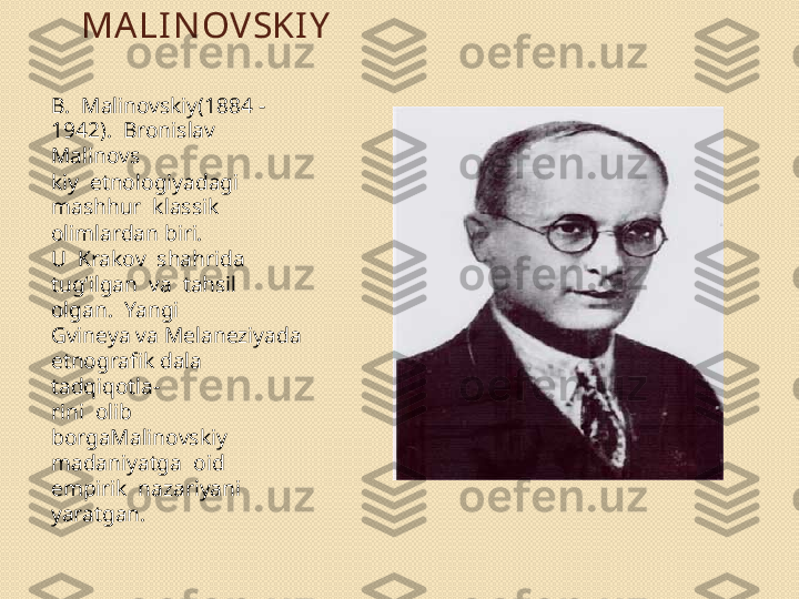 MA LI N OVSKI Y
B.  Malinovskiy(1884 - 
1942).  Bronislav 
Malinovs 
kiy  etnologiyadagi  
mashhur  klassik  
olimlardan biri. 
U  Krakov  shahrida  
tug‘ilgan  va  tahsil  
olgan.  Yangi 
Gvineya va Melaneziyada 
etnografik dala 
tadqiqotla- 
rini  olib  
borgaMalinovskiy  
madaniyatga  oid  
empirik  nazariyani 
yaratgan.   