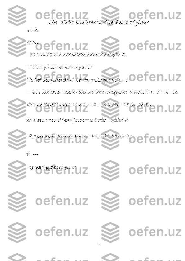 Ilk o ' rta asrlarda Afrika xalqlari
REJA
Kirish.
I BOB.  ILK O ' RTA ASRLARDA AFRIKA XALQLARI
1.1 G'arbiy Sudan va Markaziy Sudan
1.2. Afrikada yashovchi xalqlarining madaniyati va hayoti
II BOB   ILK O ' RTA ASRLARDA AFRIKA XALQLARI    MAVZUSINI O’TISHDA
ZAMONAVIY PEDAGOGIK METODLARDAN FOYDALANISH
2.1   Klaster metodi ,Savol javob  metodlardan foydalanish
2.2   Aqliy xujumi va Davra subhati metodlardan foydalanish
Xulosa
Foydalanilgan adabiyotlar
1 