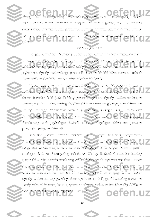 Biroq,   bu   hokimiyatning   markazlashuv   darajasini,   shuningdek,   davlat
institutlarining   rolini   bo'rttirib   bo'lmaydi:   umuman   olganda,   biz   o'ta   ibtidoiy
siyosiy shakllanishlar haqida gapiramiz, ularning zamirida qadimgi Afrika jamoasi
o'zining   barcha   ibtidoiy   an'analari   bilan   mavjud   edi.   va   asrlar   davomida   saqlanib
qolgan.
1.1. Markaziy Sudan
Geografik jihatdan, Markaziy Sudan Sudan kamarining keng markaziy qismi
bo'lib, uning o'rtasi taxminan Chad ko'lidir. Biroq, asosiy e'tibor Sudan kamarining
ushbu qismining g'arbiy tomonida, G'arbiy Sudan va Chad ko'li mintaqasi o'rtasida
joylashgan  siyosiy  tuzilmalarga  qaratiladi.  Bu  erda bir-biri  bilan  qisman  o'xshash
ikkita yirik davlatchilik zonasini ajratib ko'rsatish kerak.
Hausa   qabilaviy   proto-davlatlari.   Ulardan   birinchisi   Xausan   proto-davlat
tuzilmalari guruhi bo'lib, ularning eng qadimgisi 8-10-asrlarda paydo bo'lgan. Gap
shahar-davlatlar   kabi   juda   ibtidoiy   jamoadan   yuqori   siyosiy   tuzilmalar   haqida
ketmoqda va bu tuzilmalarning shakllanishi ham sharqdan g arbga, ham shimoldanʻ
janubga   o tuvchi   transafrika   karvon   yo llarida   joylashgan   savdo   markazlari	
ʻ ʻ
atrofida   sodir   bo lgan.   Afrikaning   shimolini   Sahara   orqali   Gvineya   qirg'oqlari,	
ʻ
Yorubaning   zich   joylashgan   hududi   bilan   bog'laydigan   shimoldan   janubga
yo'nalish ayniqsa muhim edi.
XIV-XVI   asrlarda   birinchi   navbatda   Kano,   keyin   Katsina   va   keyinchalik
Gobir bo'lgan Xausan proto-davlatlari shaharlar atrofida birlashtirilgan. allaqachon
o'ziga   xos   tarzda   rivojlangan,   bu   erda   Mali   orqali   kirib   kelgan   islomni   yaxshi
bilishgan.   Mali   va   Sonxayning   qulashi   va   G'arbiy   Sudandagi   oltin   konlarining
qisqarishi u erda intensiv savdoning zaiflashishiga va shunga mos ravishda Hausan
shaharlari   orqali   Gvineya   qirg'oqlari   bilan   savdo   aloqalarining   kuchayishiga   olib
keldi,   bu   erda   oltin   ham   bor   edi   (   Portugallarning   "Oltin   qirg'og'i").   Bu   Hausan
siyosiy tuzilmalarining gullab-yashnashiga hissa qo'shdi, garchi ularning savdosida
asosiy rolni oltin emas, balki qirg'oqning o'rmon hududlaridan Shimoliy Afrikaga
eksport qilinadigan kola yong'oqlari o'ynagan.
10 