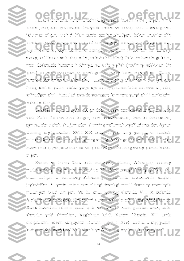 Hausa shaharlarida hunarmandchilik, ayniqsa, to quvchilik rivojlangan. Yirikʻ
binolar,   masjidlar   qad   rostladi.   Bu   yerda   arablar   va   boshqa   chet   el   savdogarlari
istiqomat   qilgan.   Bir-biri   bilan   qattiq   raqobatlashadigan,   ba'zan   urushlar   olib
boradigan shaharlarning qishloq atrofi ham kengayib bordi, buning natijasida biri,
keyin   ikkinchisi,   keyin   uchinchisi   oldinga   chiqdi   (jami   14   tasi   bor   edi:   ettitasi).
asosiy, sof Hausan va boshqa ettita, aralash aholi bilan). Ba'zi ma'lumotlarga ko'ra,
proto-davlatlarda   barqaror   hokimiyat   va   soliq   yig'ish   (hosilning   sakkizdan   bir
qismi)   bo'lgan   boshqaruvning   o'rnatilgan   ma'muriy   tizimi   mavjud   edi.   Qullik,
barcha   Sudan   proto-davlatlari   kabi,   Hausanlarning   hayotida   muhim   rol   o'ynagan.
Biroq,   chet   el   qullari   odatda   yerga   ega   bo'lib,   qonunan   to'liq   bo'lmasa-da,   soliq
solinadigan   aholi   huquqlari   asosida   yashagan;   ko'pincha   yangi   aholi   punktlarini
tashkil etdilar.
17-asrda   Yuqorida   aytib   o'tilganidek,   Hausan   proto-davlatlariga   juda   ko'p
sonli   Fulbe   Bororos   kirib   kelgan,   ham   ko'chmanchilar,   ham   ko'chmanchilar,
ayniqsa o'troq aholi, shu jumladan Islomning ma'lumotli ziyolilari orasidan. Aynan
ularning   sa'y-harakatlari   XVIII-XIX   asrlar   bo'yida   diniy   yangilanish   harakati
to'lqinini ko'tardi. Sokoto xalifaligining vujudga kelishiga olib keldi, unda fulanilar
hukmronlik qilgan, xausanlar esa soliq solinadigan aholining asosiy qismini tashkil
qilgan.
Kanem   va   Bornu.   Chad   ko'li   mintaqasi,   ehtimol,   Afrikaning   qadimiy
madaniyatining   eng   muhim   markazidir.   Miloddan   avvalgi   1-ming   yillikda   shu
erdan   bo'lgan.   e.   zamonaviy   Afrikaning   bandu   tilida   so'zlashuvchi   xalqlari
joylashdilar.   Bu   yerda   undan   ham   oldingi   davrdagi   metall   davrining   arxeologik
madaniyati   izlari   topilgan.   Va   bu   erda,   ko'lning   sharqida,   VIII-IX   asrlarda.
Afrikaning ilk proto-davlatlaridan biri Kanem tashkil topdi. 11-asr oxirida Kanem
Xume   hukmdori.   islomni   qabul   qildi   va   bu   safar   islom   g'arbdan   emas,   balki
sharqdan   yoki   shimoldan,   Mag'ribdan   keldi.   Kanem   12-asrda.   XIII   asrda
chegaralarini   keskin   kengaytirdi.   Dunam   II   (1221-1259)   davrida   u   eng   yuqori
kuchga erishdi va ehtimol Mali bilan birga Afrikadagi eng katta kuchga aylandi.
11 