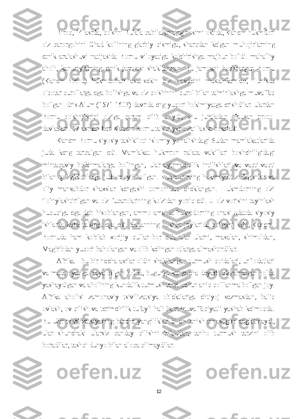 Biroq, 14-asrda, qo'shni Bulala qabilalarining bosimi ostida, Kanem hukmdori
o'z   qarorgohini   Chad   ko'lining   g'arbiy   qismiga,   sharqdan   kelgan   muhojirlarning
etnik   aralashuvi   natijasida   Bornu   viloyatiga   ko'chirishga   majbur   bo'ldi.   mahalliy
aholi,   kanuriylarning   etnik   jamoasi   shakllangan.   Bu   jamoani   boshqargan   Bornu
(Kanem-Bornu)   hukmdorlari   asta-sekin   o'z   mavqeini   mustahkamlab,   Tunisda
o'qotar qurollarga ega bo'lishga va o'z qo'shinini qurol bilan ta'minlashga muvaffaq
bo'lgan Idris Alum (1571-1603) davrida eng yuqori hokimiyatga erishdilar. ulardan
Bornu   qo'shnilarini   o'ziga   qaram   qilib   qo'ydi,   shu   jumladan   Hausan   proto-
davlatlari. 17-asrdan beri Kanem-Bornu ta'siri yana zaiflasha boshladi.
Kanem-Bornu siyosiy  tashkiloti islomiy yo'nalishdagi  Sudan mamlakatlarida
juda   keng   tarqalgan   edi.   Mamlakat   hukmron   palata   vakillari   boshchiligidagi
mintaqaviy   bo'linmalarga   bo'lingan,   ular   ayirmachilik   intilishlari   va   vaqti-vaqti
bilan qo'zg'olonlarga juda moyil bo'lgan. Hukmdorning hokimiyati zodagonlar  va
oliy   mansabdor   shaxslar   kengashi   tomonidan   cheklangan.   Hukmdorning   o'zi
ilohiylashtirilgan va o'z fuqarolarining ko'zidan yopiq edi. U o'z vorisini tayinlash
huquqiga   ega   deb   hisoblangan,   ammo   amalda   hukmdorning   onasi   odatda   siyosiy
ishlarda  katta ta'sirga  ega  edi.  Sudanning  boshqa  joylarida bo'lgani  kabi,  Kanem-
Bornuda   ham   ko'plab   xorijiy   qullar   bor   edi,   ular   ularni,   masalan,   shimoldan,
Mag'ribdan yuqori baholangan va olib kelingan otlarga almashtirdilar.
Afrika - bu bir necha asrlar oldin shakllangan turmush qoidalari, urf-odatlari
va madaniyatiga rioya qilgan holda, bugungi kungacha deyarli o'zgarmagan holda
yashaydigan va aholining kundalik turmush tarzi uchun aniq qo'llanma bo'lgan joy.
Afrika   aholisi   zamonaviy   tsivilizatsiya   ob'ektlariga   ehtiyoj   sezmasdan,   baliq
ovlash, ov qilish va terimchilik tufayli hali ham muvaffaqiyatli yashab kelmoqda.
Bu  ular   tsivilizatsiyaning  barcha  yangiliklari   bilan tanish  emasligini  anglatmaydi,
ular   shunchaki   ularsiz   qanday   qilishni   biladilar,   tanho   turmush   tarzini   olib
boradilar, tashqi dunyo bilan aloqa qilmaydilar.
12 