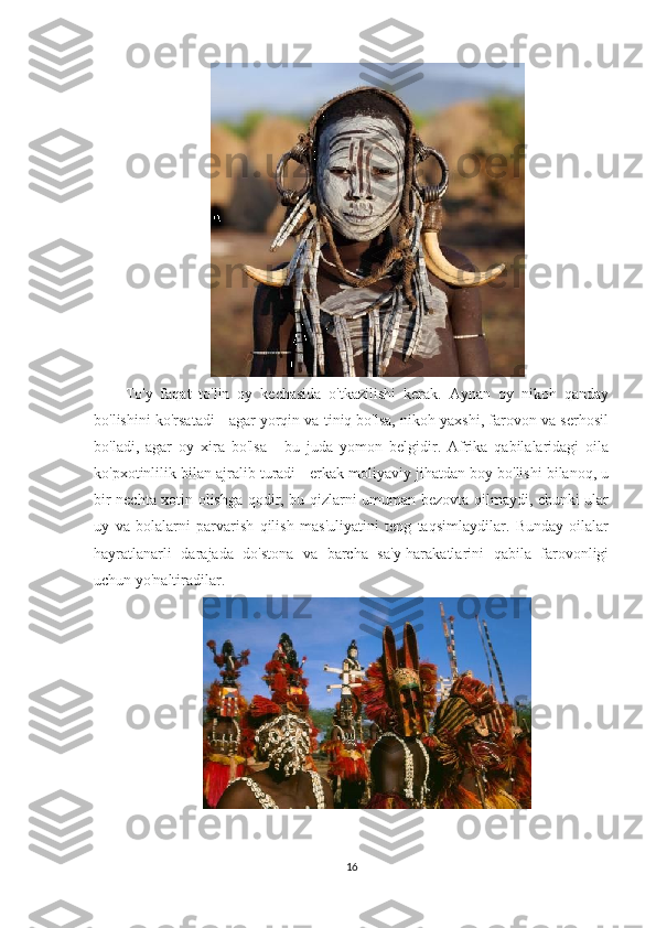 To'y   faqat   to'lin   oy   kechasida   o'tkazilishi   kerak.   Aynan   oy   nikoh   qanday
bo'lishini ko'rsatadi - agar yorqin va tiniq bo'lsa, nikoh yaxshi, farovon va serhosil
bo'ladi,   agar   oy   xira   bo'lsa   -   bu   juda   yomon   belgidir.   Afrika   qabilalaridagi   oila
ko'pxotinlilik bilan ajralib turadi - erkak moliyaviy jihatdan boy bo'lishi bilanoq, u
bir nechta xotin olishga qodir, bu qizlarni umuman bezovta qilmaydi, chunki ular
uy   va   bolalarni   parvarish   qilish   mas'uliyatini   teng   taqsimlaydilar.   Bunday   oilalar
hayratlanarli   darajada   do'stona   va   barcha   sa'y-harakatlarini   qabila   farovonligi
uchun yo'naltiradilar.
16 