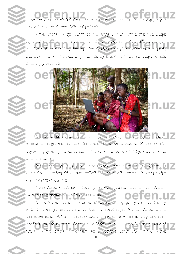 ularga   maslahat   so'rab   kelishadi.   Shamanlar   duo   qilishga,   shifo   berishga,   to'ylar
o'tkazishga va marhumni dafn etishga haqli.
Afrika   aholisi   o'z   ajdodlarini   alohida   ishtiyoq   bilan   hurmat   qiladilar,   ularga
sajda   qilish   uchun   bir   qator   marosimlarni   bajaradilar.   Ko'pincha   bu   o'lgan
ajdodlarga sig'inish bo'lib, ularning o'limidan keyin bir yildan ko'proq vaqt o'tgach,
ular   ba'zi   marosim   harakatlari   yordamida   uyga   taklif   qilinadi   va   ularga   xonada
alohida joy ajratiladi.
Turmushga   chiqishdan   oldin   qizlarga   turmushga   chiqqan   ayollar   uchun
maxsus   til   o'rgatiladi,   bu   tilni   faqat   ular   biladi   va   tushunadi.   Kelinning   o‘zi
kuyovning uyiga piyoda kelib, sepini olib kelishi kerak. Nikoh 13 yoshdan boshlab
tuzilishi mumkin.
Qabila   madaniyatining   yana   bir   xususiyati   tanadagi   chandiqdir.   Qanchalik
ko'p bo'lsa, odam jangchi va ovchi bo'ladi, deb ishoniladi. Har bir qabilaning o'ziga
xos chizish texnikasi bor.
Tropik Afrika san'ati evropaliklarga 19-asrning oxirida ma'lum bo'ldi. Ammo
bu san'atning mukammalligi hayratlanarli edi.
Tropik   Afrika   xalqlarining   asl   san'ati   asosan   uning   g'arbiy   qismida:   G'arbiy
Sudanda,   Gvineya   qirg'oqlarida   va   Kongoda   rivojlangan.   Albatta,   Afrika   san'ati
juda xilma-xildir, Afrika san'atining turli uslublarini o'ziga xos xususiyatlari bilan
ajratib   ko'rsatish   mumkin.   Ammo   bitta   kichik   maqola   doirasida   ushbu   mavzuni
batafsil   ko'rib   chiqish   imkoniyati   yo'q,   shuning   uchun   biz   Tropik   Afrika
18 