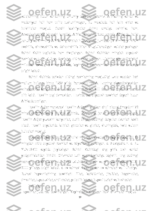 xalqlarining   butun   san'atining   umumiy   tavsifini   beramiz.   Afrikaning   san'ati   va
madaniyati   hali   ham   to'liq   tushunilmagan,   bu   masalada   hali   ko'p   sirlar   va
bo'shliqlar   mavjud.   Garchi   kashfiyotlar   doimo   amalga   oshirilsa   ham.
Arxeologlarning   ishonchi   komilki,   Afrika   san'ati   nafaqat   Tropik   Afrikada,   balki
Janubiy va Shimoliy Afrikaning ko'plab hududlarida, jumladan, 7-8 ming yil oldin
ovchilik,   chorvachilik   va   dehqonchilik   bilan   shug'ullanadigan   xalqlar   yashagan
Sahroi   Kabir   tog'larida   ham   rivojlangan.   Sahroi   Kabirdan   minglab   qoyatosh
rasmlari va turli uslub va davrlarga oid rasmlar topilgan. Ularning eng qadimiylari
miloddan   avvalgi   5-ming   yillikka,   keyingilari   esa   eramizning   birinchi   asrlariga
to g ri keladi.ʻ ʻ
Sahroi   Kabirda   tarixdan   oldingi   rasmlarning   mavjudligi   uzoq   vaqtdan   beri
ma'lum   bo'lgan,   biroq   1957   yilda   frantsuz   olimi   A.   Lotning   ekspeditsiyasidan
so'nggina   bu   keng   tarqaldi:   u   Parijga   mintaqadan   800   dan   ortiq   qoya   rasmlarini
olib   keldi.   Tassilin   tog'   tizmasidan.   Hozirda   esa   qoyatosh   tasvirlari   deyarli   butun
Afrikada topilgan.
Tassilin-Adjer manzarasi  Tassilin-Adjerning ulkan cho'l platosi (maydoni 72
ming   km²)   Markaziy   Sahroi   Kabirda,   Jazoirning   janubi-sharqida   joylashgan.
Tassilin-Adjer   yuzasini   kanyonlar,   qurib   qolgan   qadimgi   daryolar   o'zanlari   kesib
o'tadi.   Tassili   qoyalarida   ko'plab   grottolar   va   g'orlar,   shuningdek,   issiq   vulqon
buloqlari mavjud.
Tassilin-Adjerning   qadimgi   aholisi   miloddan   avvalgi   7-ming   yillikka   oid   15
mingdan   ortiq   qoyatosh   rasmlari   va   relyeflarini   qoldirgan.   e.   7-asrgacha   n.   e.   Bu
YuNESKO   saytida   joylashgan   Sahroi   Kabirdagi   eng   yirik   tosh   san'ati
yodgorliklaridan   biridir.   Chizmalar   turli   vaqt   davrlariga   tegishli.   Eng   qadimgi
petrogliflar   bo'lib,   ular   naturalistik   uslubda   ishlangan   va   miloddan   avvalgi   6000-
2000 yillarga to'g'ri keladi. e. ov sahnasi  Bular  asosan ov sahnalari  va "Efiopiya"
faunasi   hayvonlarining   tasvirlari:   fillar,   karkidonlar,   jirafalar,   begemotlar,
timsohlar, tuyaqushlar, antilopalar, yo'qolib ketgan buyvol turlari va boshqalar.
bufalolar
Hayvonlar  juda real  tasvirlangan. Keyinchalik chizilgan  ba'zi  chizmalar  mavjud -
19 