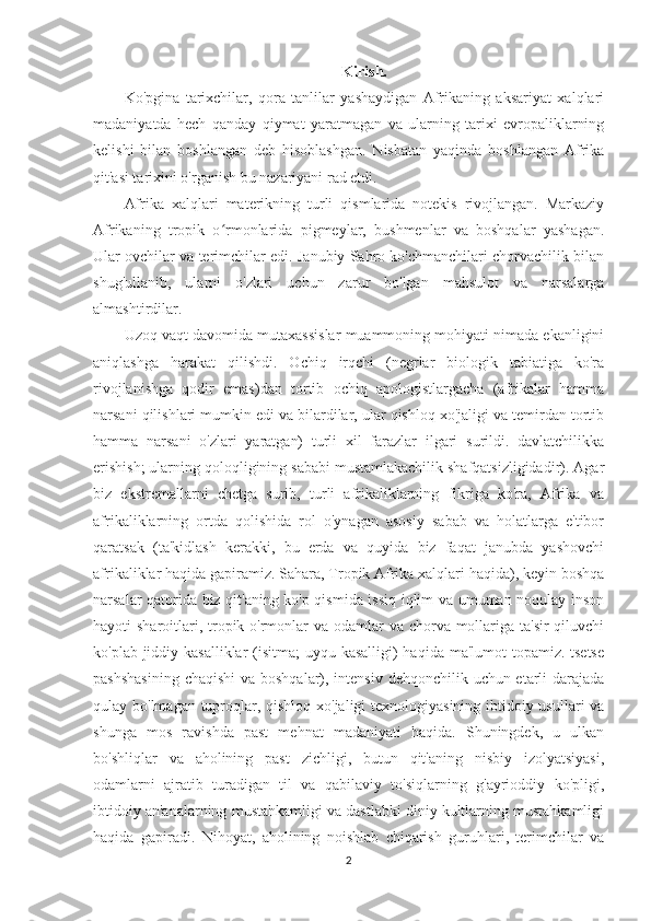 Kirish.
Ko'pgina   tarixchilar,   qora   tanlilar   yashaydigan   Afrikaning   aksariyat   xalqlari
madaniyatda   hech   qanday   qiymat   yaratmagan   va   ularning   tarixi   evropaliklarning
kelishi   bilan   boshlangan   deb   hisoblashgan.   Nisbatan   yaqinda   boshlangan   Afrika
qit'asi tarixini o'rganish bu nazariyani rad etdi.
Afrika   xalqlari   materikning   turli   qismlarida   notekis   rivojlangan.   Markaziy
Afrikaning   tropik   o rmonlarida   pigmeylar,   bushmenlar   va   boshqalar   yashagan.ʻ
Ular ovchilar va terimchilar edi. Janubiy Sahro ko'chmanchilari chorvachilik bilan
shug'ullanib,   ularni   o'zlari   uchun   zarur   bo'lgan   mahsulot   va   narsalarga
almashtirdilar.
Uzoq vaqt davomida mutaxassislar muammoning mohiyati nimada ekanligini
aniqlashga   harakat   qilishdi.   Ochiq   irqchi   (negrlar   biologik   tabiatiga   ko'ra
rivojlanishga   qodir   emas)dan   tortib   ochiq   apologistlargacha   (afrikalar   hamma
narsani qilishlari mumkin edi va bilardilar, ular qishloq xo'jaligi va temirdan tortib
hamma   narsani   o'zlari   yaratgan)   turli   xil   farazlar   ilgari   surildi.   davlatchilikka
erishish; ularning qoloqligining sababi mustamlakachilik shafqatsizligidadir). Agar
biz   ekstremallarni   chetga   surib,   turli   afrikaliklarning   fikriga   ko'ra,   Afrika   va
afrikaliklarning   ortda   qolishida   rol   o'ynagan   asosiy   sabab   va   holatlarga   e'tibor
qaratsak   (ta'kidlash   kerakki,   bu   erda   va   quyida   biz   faqat   janubda   yashovchi
afrikaliklar haqida gapiramiz. Sahara, Tropik Afrika xalqlari haqida), keyin boshqa
narsalar qatorida biz qit'aning ko'p qismida issiq iqlim va umuman noqulay inson
hayoti sharoitlari, tropik o'rmonlar va odamlar va chorva mollariga ta'sir  qiluvchi
ko'plab jiddiy kasalliklar  (isitma;  uyqu kasalligi)  haqida ma'lumot topamiz. tsetse
pashshasining  chaqishi  va boshqalar), intensiv dehqonchilik uchun etarli  darajada
qulay bo'lmagan tuproqlar, qishloq xo'jaligi texnologiyasining ibtidoiy usullari va
shunga   mos   ravishda   past   mehnat   madaniyati   haqida.   Shuningdek,   u   ulkan
bo'shliqlar   va   aholining   past   zichligi,   butun   qit'aning   nisbiy   izolyatsiyasi,
odamlarni   ajratib   turadigan   til   va   qabilaviy   to'siqlarning   g'ayrioddiy   ko'pligi,
ibtidoiy an'analarning mustahkamligi va dastlabki diniy kultlarning mustahkamligi
haqida   gapiradi.   Nihoyat,   aholining   noishlab   chiqarish   guruhlari,   terimchilar   va
2 