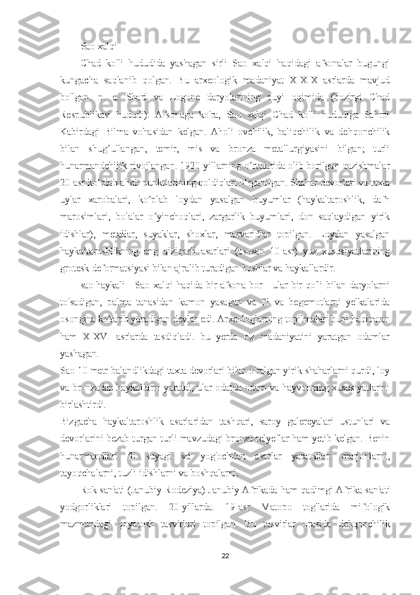 Sao xalqi
Chad   ko'li   hududida   yashagan   sirli   Sao   xalqi   haqidagi   afsonalar   bugungi
kungacha   saqlanib   qolgan.   Bu   arxeologik   madaniyat   X-XIX   asrlarda   mavjud
bo'lgan.   n.   e.   Shari   va   Logone   daryolarining   quyi   oqimida   (hozirgi   Chad
Respublikasi   hududi).   Afsonaga   ko'ra,   Sao   xalqi   Chad   ko'li   hududiga   Sahroi
Kabirdagi   Bilma   vohasidan   kelgan.   Aholi   ovchilik,   baliqchilik   va   dehqonchilik
bilan   shug ullangan,   temir,   mis   va   bronza   metallurgiyasini   bilgan;   turliʻ
hunarmandchilik rivojlangan. 1920-yillarning o rtalarida olib borilgan qazishmalar	
ʻ
20-asr ko‘plab aholi punktlarining qoldiqlari o‘rganilgan. Shahar devorlari va taxta
uylar   xarobalari,   ko plab   loydan   yasalgan   buyumlar   (haykaltaroshlik,   dafn	
ʻ
marosimlari,   bolalar   o yinchoqlari,   zargarlik   buyumlari,   don   saqlaydigan   yirik
ʻ
idishlar),   metallar,   suyaklar,   shoxlar,   marvaridlar   topilgan.   Loydan   yasalgan
haykaltaroshlikning   eng   qiziqarli   asarlari   (asosan   10-asr)   yuz   xususiyatlarining
grotesk deformatsiyasi bilan ajralib turadigan boshlar va haykallardir.
sao haykali Sao xalqi haqida bir afsona bor - ular bir qo'li bilan daryolarni
to'sadigan,   palma   tanasidan   kamon   yasagan   va   fil   va   begemotlarni   yelkalarida
osongina ko'tarib yuradigan devlar edi. Arxeologlarning topilmalari buni haqiqatan
ham   X-XVI   asrlarda   tasdiqladi.   bu   yerda   o'z   madaniyatini   yaratgan   odamlar
yashagan.
Sao 10 metr balandlikdagi taxta devorlari bilan o'ralgan yirik shaharlarni qurdi, loy
va bronzadan haykallarni yaratdi, ular odatda odam va hayvonning xususiyatlarini
birlashtirdi.
Bizgacha   haykaltaroshlik   asarlaridan   tashqari,   saroy   galereyalari   ustunlari   va
devorlarini bezab turgan turli mavzudagi bronza relyeflar ham yetib kelgan. Benin
hunarmandlari   fil   suyagi   va   yog'ochdan   asarlar   yaratdilar:   marjonlarni,
tayoqchalarni, tuzli idishlarni va boshqalarni.
Rok san'ati (Janubiy Rodeziya) Janubiy Afrikada ham qadimgi Afrika san'ati
yodgorliklari   topilgan.   20-yillarda.   19-asr   Matopo   tog'larida   mifologik
mazmundagi   qoyatosh   tasvirlari   topilgan.   Bu   tasvirlar   orasida   dehqonchilik
22 