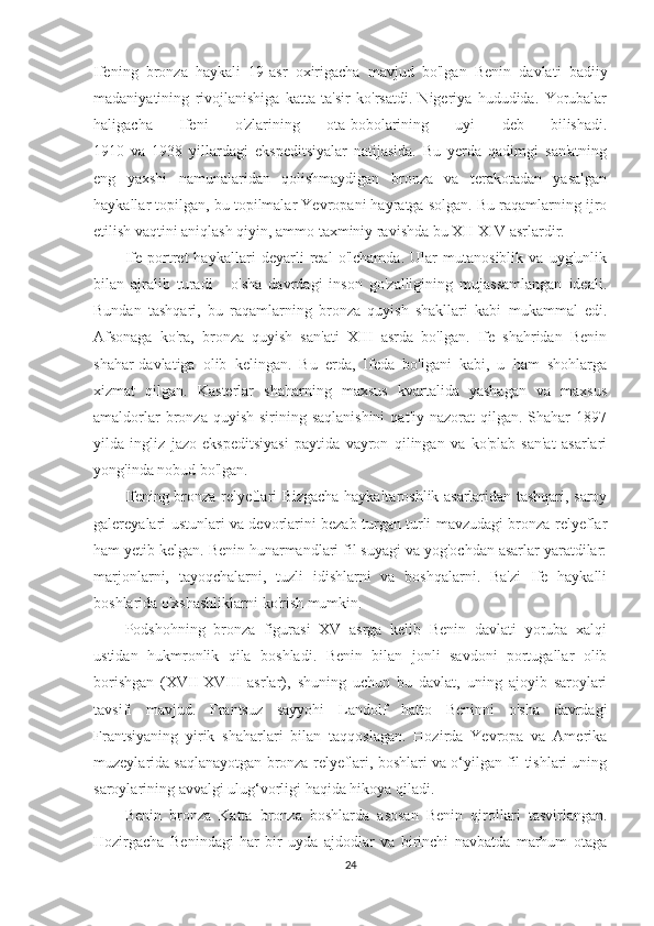 Ifening   bronza   haykali   19-asr   oxirigacha   mavjud   bo'lgan   Benin   davlati   badiiy
madaniyatining   rivojlanishiga   katta   ta'sir   ko'rsatdi.   Nigeriya   hududida.   Yorubalar
haligacha   Ifeni   o'zlarining   ota-bobolarining   uyi   deb   bilishadi.
1910   va   1938   yillardagi   ekspeditsiyalar   natijasida.   Bu   yerda   qadimgi   san'atning
eng   yaxshi   namunalaridan   qolishmaydigan   bronza   va   terakotadan   yasalgan
haykallar topilgan, bu topilmalar Yevropani hayratga solgan. Bu raqamlarning ijro
etilish vaqtini aniqlash qiyin, ammo taxminiy ravishda bu XII-XIV asrlardir.
Ife   portret   haykallari   deyarli   real   o'lchamda.   Ular   mutanosiblik   va   uyg'unlik
bilan   ajralib   turadi   -   o'sha   davrdagi   inson   go'zalligining   mujassamlangan   ideali.
Bundan   tashqari,   bu   raqamlarning   bronza   quyish   shakllari   kabi   mukammal   edi.
Afsonaga   ko'ra,   bronza   quyish   san'ati   XIII   asrda   bo'lgan.   Ife   shahridan   Benin
shahar-davlatiga   olib   kelingan.   Bu   erda,   Ifeda   bo'lgani   kabi,   u   ham   shohlarga
xizmat   qilgan.   Kasterlar   shaharning   maxsus   kvartalida   yashagan   va   maxsus
amaldorlar   bronza  quyish  sirining saqlanishini   qat'iy  nazorat  qilgan.  Shahar   1897
yilda   ingliz   jazo   ekspeditsiyasi   paytida   vayron   qilingan   va   ko'plab   san'at   asarlari
yong'inda nobud bo'lgan.
Ifening bronza relyeflari Bizgacha haykaltaroshlik asarlaridan tashqari, saroy
galereyalari ustunlari va devorlarini bezab turgan turli mavzudagi bronza relyeflar
ham yetib kelgan. Benin hunarmandlari fil suyagi va yog'ochdan asarlar yaratdilar:
marjonlarni,   tayoqchalarni,   tuzli   idishlarni   va   boshqalarni.   Ba'zi   Ife   haykalli
boshlarida o'xshashliklarni ko'rish mumkin.
Podshohning   bronza   figurasi   XV   asrga   kelib   Benin   davlati   yoruba   xalqi
ustidan   hukmronlik   qila   boshladi.   Benin   bilan   jonli   savdoni   portugallar   olib
borishgan   (XVII-XVIII   asrlar),   shuning   uchun   bu   davlat,   uning   ajoyib   saroylari
tavsifi   mavjud.   Frantsuz   sayyohi   Landolf   hatto   Beninni   o'sha   davrdagi
Frantsiyaning   yirik   shaharlari   bilan   taqqoslagan.   Hozirda   Yevropa   va   Amerika
muzeylarida saqlanayotgan bronza relyeflari, boshlari va o‘yilgan fil tishlari uning
saroylarining avvalgi ulug‘vorligi haqida hikoya qiladi.
Benin   bronza   Katta   bronza   boshlarda   asosan   Benin   qirollari   tasvirlangan.
Hozirgacha   Benindagi   har   bir   uyda   ajdodlar   va   birinchi   navbatda   marhum   otaga
24 