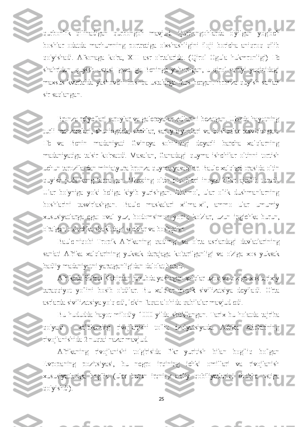 qurbonlik   qilinadigan   qurbongoh   mavjud.   Qurbongohlarda   o'yilgan   yog'och
boshlar   odatda   marhumning   portretiga   o'xshashligini   iloji   boricha   aniqroq   qilib
qo'yishadi.   Afsonaga   ko'ra,   XIII   asr   o'rtalarida.   (Qirol   Ogula   hukmronligi)   Ife
shahridan,   quyish   ustasi   Igwe-Iga   Beninga   yuborilgan,   u   qirol   saroyi   yaqinidagi
maxsus   kvartalda   yashovchi   boshqa   ustalarga   dars   bergan.   Bronza   quyish   san'ati
sir saqlangan.
Bronza relyeflari saroylar va galereyalar zallarini bezatgan. Ularda hayotning
turli   manzaralari,   shuningdek,   shohlar,   saroy   a'yonlari   va   boshqalar   tasvirlangan.
Ife   va   Benin   madaniyati   Gvineya   sohilidagi   deyarli   barcha   xalqlarning
madaniyatiga   ta'sir   ko'rsatdi.   Masalan,   Ganadagi   quyma   ishchilar   oltinni   tortish
uchun tarozilardan miniatyura bronza quyma yasadilar. Baule xalqlari orasida oltin
quyish   juda   keng   tarqalgan.   Ularning   oltin   niqoblari   inoyat   bilan   ajralib   turadi.
Ular   bo'yniga   yoki   beliga   kiyib   yurishgan.   Ehtimol,   ular   o'lik   dushmanlarning
boshlarini   tasvirlashgan.   Baule   maskalari   xilma-xil,   ammo   ular   umumiy
xususiyatlarga   ega:   oval   yuz,   bodomsimon   yopiq   ko'zlar,   uzun   ingichka   burun,
o'ralgan bulochka shaklidagi sochlar va boshqalar.
Baule niqobi Tropik   Afrikaning   qadimgi   va   o'rta   asrlardagi   davlatlarining
san'ati   Afrika   xalqlarining   yuksak   darajaga   ko'tarilganligi   va   o'ziga   xos   yuksak
badiiy madaniyatni yaratganligidan dalolat beradi.
Afrikada Sahroi Kabirdan janubda yashagan xalqlar uzoq va o'ziga xos tarixiy
taraqqiyot   yo'lini   bosib   o'tdilar.   Bu   xalqlar   tropik   sivilizatsiya   deyiladi.   O'rta
asrlarda sivilizatsiya yo'q edi, lekin faqat alohida qabilalar mavjud edi.
Bu   hududda   hayot   milodiy   1000   yilda   shakllangan.   Tarix   bu   holatda   tajriba
qo'yadi   -   xalqlarning   rivojlanishi   to'liq   izolyatsiyada.   Afrika   xalqlarining
rivojlanishida 2 nuqtai nazar mavjud.
Afrikaning   rivojlanishi   to'g'risida   fikr   yuritish   bilan   bog'liq   bo'lgan
Evropaning   pozitsiyasi,   bu   negro   irqining   ichki   omillari   va   rivojlanish
xususiyatlariga   bog'liq   (ular   butun   irqning   aqliy   qobiliyatlarini   shubha   ostiga
qo'yishdi).
25 