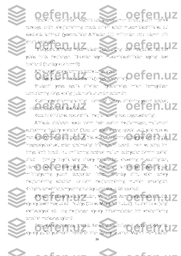 Beparvolik   tushunchasi.   Negroid   turi   ko'proq   omon   qoladi,   yuqori   intensiv
parvozga   qodir.   Rivojlanishning   orqada   qolishi   sababi   mustamlakachilik   va   qul
savdosida   ko rinadi   (yevropaliklar   Afrikadan   100   milliondan   ortiq   odamni   olibʻ
chiqib ketishgan).
15-asrgacha Afrikada mustamlakachilikdan oldingi davr mavjud edi. Xalqlar
yakka   holda   rivojlangan.   15-asrdan   keyin   mustamlakachilikdan   keyingi   davr
boshlandi (bunday so'z bormi?)
Afrika tsivilizatsiyalarning adaptiv turiga kiradi:
Tabiatga yuqori moslashuvchanlik (ongga ta'sir qilish)
Shudgorli   yerga   egalik   qilishdan   foydalanishga   imkon   bermaydigan
tuproqlarning o'ziga xosligi juda nozik unumdor qatlamdir.
Kuchli yirtqichlarning ko'pligi - o'zini o'zi himoya qilishning yuqori darajasi,
+ odamlarning ko'plab kasalliklari
Katta bo'shliqlar va past zichlik - rivojlanishning past o'zgaruvchanligi.
Afrikada   qit'alararo   savdo   tizimi   hech   qachon   rivojlanmagan,   ma'lumotni
saqlashning   ibtidoiy   vositalari   (faqat   uni   etkazishning   og'zaki   usuli   yoki   raqs   va
marosimlar) mavjud edi. Barcha Afrika xalqlari insonning tabiiy yashash muhitiga
integratsiyalashuvi,   erdan   ajralmasligi   bilan   ajralib   turardi.   Inson   va   tabiat   bir-
biriga   kirib   boradi.   Bu   omillarning   barchasi   ma'lum   qadriyatlar   tizimini   tashkil
qiladi   -   ijtimoiy   boylik   keng   oilaviy   rishtalardan,   shaxsning   mustaqilligidan,
odamlar   ongida   tasviriylik   va   fikrlashning   konkretligi   uyg'unligidagi
mifologiyaning   yuqori   darajasidan   iborat.   Shunday   qilib,   sekin   tarixiy
rivojlanishning   sabablari   o'z-o'zini   rivojlantirishning   mumkin   emasligidir.
Ko'pgina tarixchilar jamiyatning bunday turini sovuq deb atashadi.
Afrikaning asosiy davlatlari Sudan, Mali, Gana. Zamonaviy Sudan hududida
siyosiy tasvir mavjud edi - Nubiya (Oq va Moviy Nil hududi). Bu qishloq xo'jaligi
sivilizatsiyasi   edi.   Eng   rivojlangan   siyosiy   birlashmalardan   biri   xristianlikning
tarqalish markaziga aylandi.
Gana   sharqda   Nigerga,   janubda   Senegalgacha   bo'lgan   hududdir.   1054-yilda
siyosiy   gullab-yashnashi.   Berberlar   bilan   doimiy   urushlar.   Mag'rib   mamlakatlari
26 