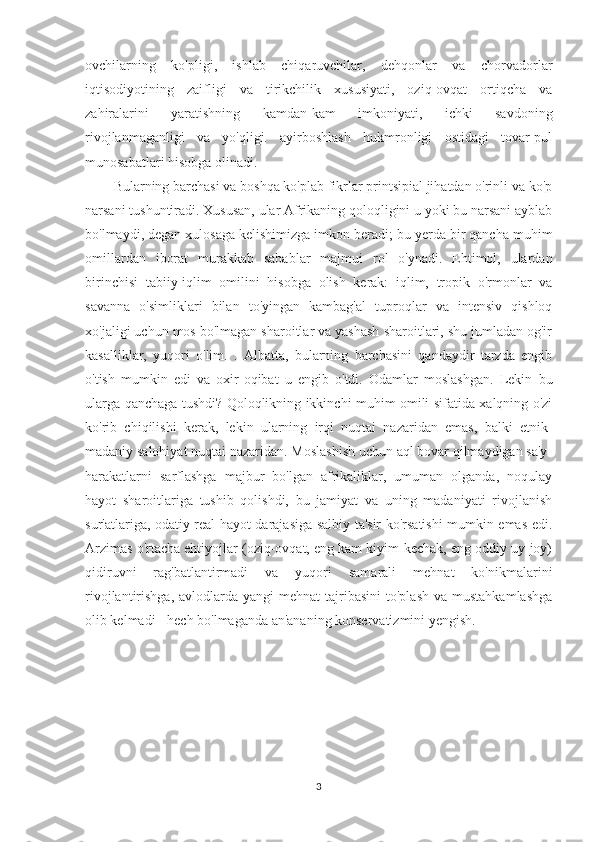 ovchilarning   ko'pligi,   ishlab   chiqaruvchilar,   dehqonlar   va   chorvadorlar
iqtisodiyotining   zaifligi   va   tirikchilik   xususiyati,   oziq-ovqat   ortiqcha   va
zahiralarini   yaratishning   kamdan-kam   imkoniyati,   ichki   savdoning
rivojlanmaganligi   va   yo'qligi.   ayirboshlash   hukmronligi   ostidagi   tovar-pul
munosabatlari hisobga olinadi.
Bularning barchasi va boshqa ko'plab fikrlar printsipial jihatdan o'rinli va ko'p
narsani tushuntiradi. Xususan, ular Afrikaning qoloqligini u yoki bu narsani ayblab
bo'lmaydi, degan xulosaga kelishimizga imkon beradi; bu yerda bir qancha muhim
omillardan   iborat   murakkab   sabablar   majmui   rol   o'ynadi.   Ehtimol,   ulardan
birinchisi   tabiiy-iqlim   omilini   hisobga   olish   kerak:   iqlim,   tropik   o'rmonlar   va
savanna   o'simliklari   bilan   to'yingan   kambag'al   tuproqlar   va   intensiv   qishloq
xo'jaligi uchun mos bo'lmagan sharoitlar va yashash sharoitlari, shu jumladan og'ir
kasalliklar,   yuqori   o'lim.   .   Albatta,   bularning   barchasini   qandaydir   tarzda   engib
o'tish   mumkin   edi   va   oxir-oqibat   u   engib   o'tdi.   Odamlar   moslashgan.   Lekin   bu
ularga qanchaga tushdi? Qoloqlikning ikkinchi muhim omili sifatida xalqning o'zi
ko'rib   chiqilishi   kerak,   lekin   ularning   irqi   nuqtai   nazaridan   emas,   balki   etnik-
madaniy salohiyat nuqtai nazaridan. Moslashish uchun aql bovar qilmaydigan sa'y-
harakatlarni   sarflashga   majbur   bo'lgan   afrikaliklar,   umuman   olganda,   noqulay
hayot   sharoitlariga   tushib   qolishdi,   bu   jamiyat   va   uning   madaniyati   rivojlanish
sur'atlariga, odatiy real hayot darajasiga salbiy ta'sir ko'rsatishi mumkin emas edi.
Arzimas o'rtacha ehtiyojlar (oziq-ovqat, eng kam kiyim-kechak, eng oddiy uy-joy)
qidiruvni   rag'batlantirmadi   va   yuqori   samarali   mehnat   ko'nikmalarini
rivojlantirishga,  avlodlarda yangi   mehnat  tajribasini   to'plash  va  mustahkamlashga
olib kelmadi - hech bo'lmaganda an'ananing konservatizmini yengish.
3 