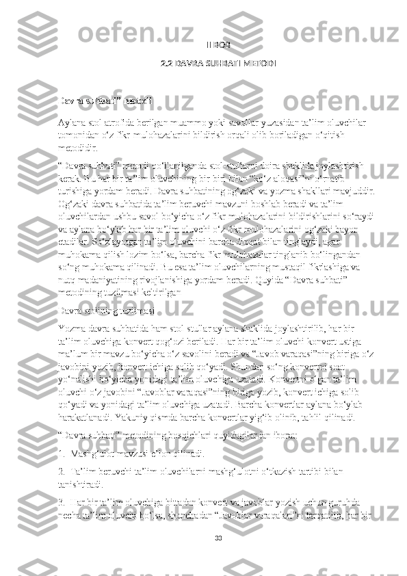 II BOB
2.2 DAVRA SUHBATI METODI
Davra suhbati” metodi
Aylana stol atrofida berilgan muammo yoki savollar yuzasidan ta’lim oluvchilar 
tomonidan o‘z fikr-mulohazalarini bildirish orqali olib boriladigan o‘qitish 
metodidir.
“Davra suhbati” metodi qo‘llanilganda stol-stullarni doira shaklida joylashtirish 
kerak. Bu har bir ta’lim oluvchining bir-biri bilan “ko‘z aloqasi”ni o‘rnatib 
turishiga yordam beradi. Davra suhbatining og‘zaki va yozma shakllari mavjuddir. 
Og‘zaki davra suhbatida ta’lim beruvchi mavzuni boshlab beradi va ta’lim 
oluvchilardan ushbu savol bo‘yicha o‘z fikr-mulohazalarini bildirishlarini so‘raydi 
va aylana bo‘ylab har bir ta’lim oluvchi o‘z fikr-mulohazalarini og‘zaki bayon 
etadilar. So‘zlayotgan ta’lim oluvchini barcha diqqat bilan tinglaydi, agar 
muhokama qilish lozim bo‘lsa, barcha fikr-mulohazalar tinglanib bo‘lingandan 
so‘ng muhokama qilinadi. Bu esa ta’lim oluvchilarning mustaqil fikrlashiga va 
nutq madaniyatining rivojlanishiga yordam beradi. Quyida “Davra suhbati” 
metodining tuzilmasi keltirilgan
Davra stolining tuzilmasi
Yozma davra suhbatida ham stol-stullar aylana shaklida joylashtirilib, har bir 
ta’lim oluvchiga konvert qog‘ozi beriladi. Har bir ta’lim oluvchi konvert ustiga 
ma’lum bir mavzu bo‘yicha o‘z savolini beradi va “Javob varaqasi”ning biriga o‘z 
javobini yozib, konvert ichiga solib qo‘yadi. Shundan so‘ng konvertni soat 
yo‘nalishi bo‘yicha yonidagi ta’lim oluvchiga uzatadi. Konvertni olgan ta’lim 
oluvchi o‘z javobini “Javoblar varaqasi”ning biriga yozib, konvert ichiga solib 
qo‘yadi va yonidagi ta’lim oluvchiga uzatadi. Barcha konvertlar aylana bo‘ylab 
harakatlanadi. Yakuniy qismda barcha konvertlar yig‘ib olinib, tahlil qilinadi.
“Davra suhbati” metodining bosqichlari quyidagilardan iborat:
1.  Mashg‘ulot mavzusi e’lon qilinadi.
2.  Ta’lim beruvchi ta’lim oluvchilarni mashg‘ulotni o‘tkazish tartibi bilan 
tanishtiradi.
3.  Har bir ta’lim oluvchiga bittadan konvert va javoblar yozish uchun guruhda 
necha ta’lim oluvchi bo‘lsa, shunchadan “Javoblar varaqalari”ni tarqatilib, har bir 
33 