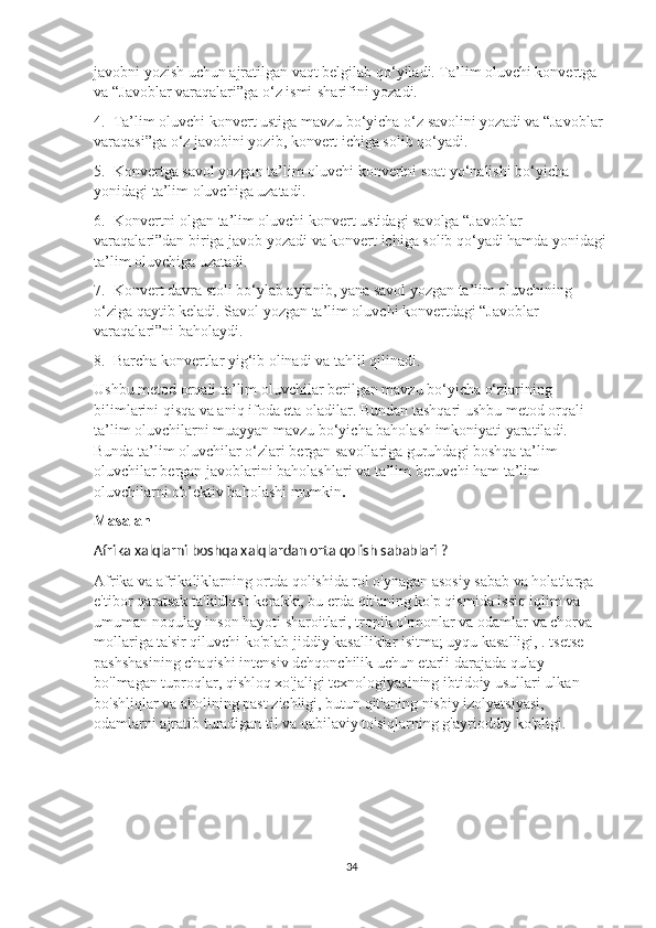 javobni yozish uchun ajratilgan vaqt belgilab qo‘yiladi. Ta’lim oluvchi konvertga 
va “Javoblar varaqalari”ga o‘z ismi-sharifini yozadi.
4.  Ta’lim oluvchi konvert ustiga mavzu bo‘yicha o‘z savolini yozadi va “Javoblar 
varaqasi”ga o‘z javobini yozib, konvert ichiga solib qo‘yadi.
5.  Konvertga savol yozgan ta’lim oluvchi konvertni soat yo‘nalishi bo‘yicha 
yonidagi ta’lim oluvchiga uzatadi.
6.  Konvertni olgan ta’lim oluvchi konvert ustidagi savolga “Javoblar 
varaqalari”dan biriga javob yozadi va konvert ichiga solib qo‘yadi hamda yonidagi
ta’lim oluvchiga uzatadi.
7.  Konvert davra stoli bo‘ylab aylanib, yana savol yozgan ta’lim oluvchining 
o‘ziga qaytib keladi. Savol yozgan ta’lim oluvchi konvertdagi “Javoblar 
varaqalari”ni baholaydi.
8.  Barcha konvertlar yig‘ib olinadi va tahlil qilinadi.
Ushbu metod orqali ta’lim oluvchilar berilgan mavzu bo‘yicha o‘zlarining 
bilimlarini qisqa va aniq ifoda eta oladilar. Bundan tashqari ushbu metod orqali 
ta’lim oluvchilarni muayyan mavzu bo‘yicha baholash imkoniyati yaratiladi. 
Bunda ta’lim oluvchilar o‘zlari bergan savollariga guruhdagi boshqa ta’lim 
oluvchilar bergan javoblarini baholashlari va ta’lim beruvchi ham ta’lim 
oluvchilarni ob’ektiv baholashi mumkin .
Masalan
Afrika xalqlarni boshqa xalqlardan orta qolish sabablari ?
Afrika va afrikaliklarning ortda qolishida rol o'ynagan asosiy sabab va holatlarga 
e'tibor qaratsak ta'kidlash kerakki, bu erda qit'aning ko'p qismida issiq iqlim va 
umuman noqulay inson hayoti sharoitlari, tropik o'rmonlar va odamlar va chorva 
mollariga ta'sir qiluvchi ko'plab jiddiy kasalliklar isitma; uyqu kasalligi, . tsetse 
pashshasining chaqishi intensiv dehqonchilik uchun etarli darajada qulay 
bo'lmagan tuproqlar, qishloq xo'jaligi texnologiyasining ibtidoiy usullari ulkan 
bo'shliqlar va aholining past zichligi, butun qit'aning nisbiy izolyatsiyasi, 
odamlarni ajratib turadigan til va qabilaviy to'siqlarning g'ayrioddiy ko'pligi.
34 