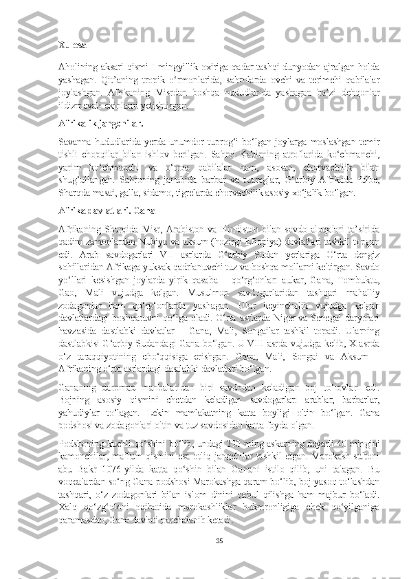 Xulosa
Aholining aksari qismi I mingyillik oxiriga qadar tashqi  dunyodan ajralgan holda
yashagan.   Qit’aning   tropik   o‘rmonlarida,   sahrolarda   ovchi   va   terimchi   qabilalar
joylashgan.   Afrikaning   Misrdan   boshqa   hududlarida   yashagan   ba’zi   dehqonlar
ildizmevali ekinlarni yetishtirgan. 
Afrikalik jangchilar. 
Savanna   hududlarida   yerda   unumdor   tuprog‘i   bo‘lgan   joylarga   moslashgan   temir
tishli   chopqilar   bilan   ishlov   berilgan.   Sahroi   Kabirning   atroflarida   ko‘chmanchi,
yarim   ko‘chmanchi   va   o‘troq   qabilalar   ham,   asosan,   chorvachilik   bilan
shug‘ullangan.   Sahroning   janubida   barbar   va   tuareglar,   G‘arbiy   Afrikada   fulbe,
Sharqda masai, galla, sidamo, tigrelarda chorvachilik asosiy xo‘jalik bo‘lgan.
Afrika davlatlari. Gana
Afrikaning   Sharqida   Misr,   Arabiston   va   Hindiston   bilan   savdo   aloqalari   ta’sirida
qadim zamonlardan Nubiya va aksum  (hozirgi  Efiopiya) davlatlari tashkil  topgan
edi.   Arab   savdogarlari   VII   asrlarda   G‘arbiy   Sudan   yerlariga   O‘rta   dengiz
sohillaridan Afrikaga yuksak qadrlanuvchi tuz va boshqa mollarni keltirgan. Savdo
yo‘llari   kesishgan   joylarda   yirik   qasaba   –   qo‘rg‘onlar:   aukar,   Gana,   Tombuktu,
Gao,   Mali   vujudga   kelgan.   Musulmon   savdogarlaridan   tashqari   mahalliy
zodagonlar   ham   qo‘rg‘onlarda   yashagan.   Ular   keyinchalik   vujudga   kelgan
davlatlardagi  boshqaruvni  qo‘lga  oladi.  O‘rta asrlarda Niger  va Senegal  daryolari
havzasida   dastlabki   davlatlar   –   Gana,   Mali,   Songailar   tashkil   topadi.   Ularning
dastlabkisi G‘arbiy Sudandagi Gana bo‘lgan. U VIII asrda vujudga kelib, X asrda
o‘z   taraqqiyotining   cho‘qqisiga   erishgan.   Gana,   Mali,   Songai   va   Aksum   –
Afrikaning o‘rta asrlardagi dastlabki davlatlari bo‘lgan.
Gananing   daromad   manbalaridan   biri   savdodan   keladigan   boj   to‘lovlari   edi.
Bojning   asosiy   qismini   chetdan   keladigan   savdogarlar:   arablar,   barbarlar,
yahudiylar   to‘lagan.   Lekin   mamlakatning   katta   boyligi   oltin   bo‘lgan.   Gana
podshosi va zodagonlari oltin va tuz savdosidan katta foyda olgan.
Podshoning kuchli qo‘shini bo‘lib, undagi 200 ming askarning deyarli 40 mingini
kamonchilar, ma’lum qismini  esa otliq jangchilar  tashkil  etgan. Marokash  sultoni
abu   Bakr   1076-yilda   katta   qo‘shin   bilan   Ganani   istilo   qilib,   uni   talagan.   Bu
voqealardan so‘ng Gana podshosi Marokashga qaram bo‘lib, boj-yasoq to‘lashdan
tashqari,   o‘z   zodagonlari   bilan   islom   dinini   qabul   qilishga   ham   majbur   bo‘ladi.
Xalq   qo‘zg‘oloni   oqibatida   marokashliklar   hukmronligiga   chek   qo‘yilganiga
qaramasdan, Gana davlati parchalanib ketadi.
35 