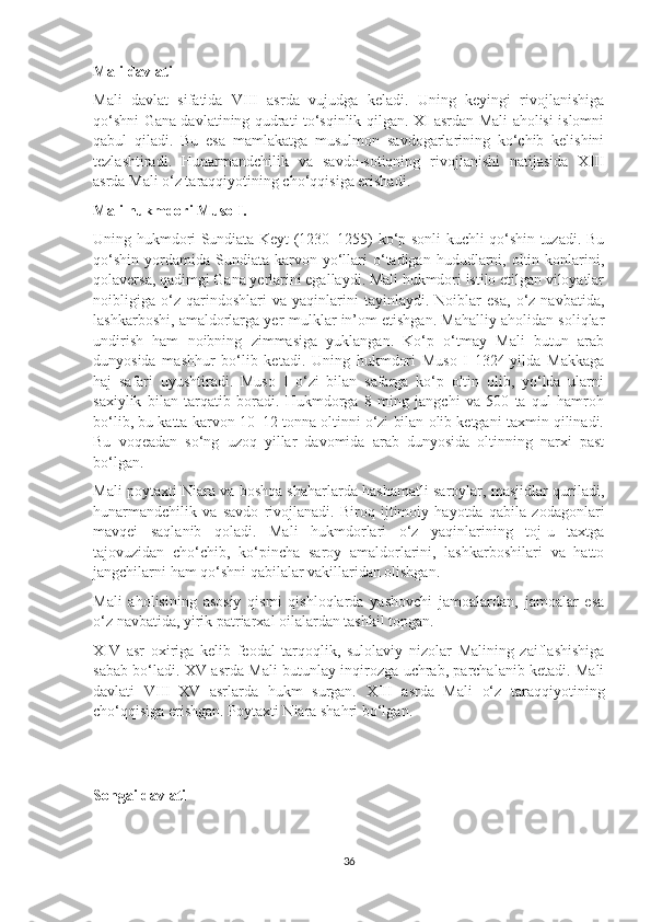 Mali davlati
Mali   davlat   sifatida   VIII   asrda   vujudga   keladi.   Uning   keyingi   rivojlanishiga
qo‘shni Gana davlatining qudrati to‘sqinlik qilgan. XI asrdan Mali aholisi islomni
qabul   qiladi.   Bu   esa   mamlakatga   musulmon   savdogarlarining   ko‘chib   kelishini
tezlashtiradi.   Hunarmandchilik   va   savdo-sotiqning   rivojlanishi   natijasida   XIII
asrda Mali o‘z taraqqiyotining cho‘qqisiga erishadi.
Mali hukmdori Muso I.
Uning hukmdori Sundiata Keyt (1230–1255) ko‘p sonli kuchli qo‘shin tuzadi. Bu
qo‘shin   yordamida   Sundiata   karvon  yo‘llari  o‘tadigan  hududlarni,  oltin  konlarini,
qolaversa, qadimgi Gana yerlarini egallaydi. Mali hukmdori istilo etilgan viloyatlar
noibligiga   o‘z   qarindoshlari   va   yaqinlarini   tayinlaydi.   Noiblar   esa,   o‘z   navbatida,
lashkarboshi, amaldorlarga yer-mulklar in’om etishgan. Mahalliy aholidan soliqlar
undirish   ham   noibning   zimmasiga   yuklangan.   Ko‘p   o‘tmay   Mali   butun   arab
dunyosida   mashhur   bo‘lib   ketadi.   Uning   hukmdori   Muso   I   1324-yilda   Makkaga
haj   safari   uyushtiradi.   Muso   I   o‘zi   bilan   safarga   ko‘p   oltin   olib,   yo‘lda   ularni
saxiylik   bilan   tarqatib   boradi.   Hukmdorga   8   ming   jangchi   va   500   ta   qul   hamroh
bo‘lib, bu katta karvon 10–12 tonna oltinni o‘zi bilan olib ketgani taxmin qilinadi.
Bu   voqeadan   so‘ng   uzoq   yillar   davomida   arab   dunyosida   oltinning   narxi   past
bo‘lgan.
Mali poytaxti Niara va boshqa shaharlarda hashamatli saroylar, masjidlar quriladi,
hunarmandchilik   va   savdo   rivojlanadi.   Biroq   ijtimoiy   hayotda   qabila   zodagonlari
mavqei   saqlanib   qoladi.   Mali   hukmdorlari   o‘z   yaqinlarining   toj-u   taxtga
tajovuzidan   cho‘chib,   ko‘pincha   saroy   amaldorlarini,   lashkarboshilari   va   hatto
jangchilarni ham qo‘shni qabilalar vakillaridan olishgan.
Mali   aholisining   asosiy   qismi   qishloqlarda   yashovchi   jamoalardan,   jamoalar   esa
o‘z navbatida, yirik patriarxal oilalardan tashkil topgan.
XIV   asr   oxiriga   kelib   feodal   tarqoqlik,   sulolaviy   nizolar   Malining   zaiflashishiga
sabab bo‘ladi. XV asrda Mali butunlay inqirozga uchrab, parchalanib ketadi. Mali
davlati   VIII–XV   asrlarda   hukm   surgan.   XIII   asrda   Mali   o‘z   taraqqiyotining
cho‘qqisiga erishgan. Poytaxti Niara shahri bo‘lgan.
Songai davlati
36 