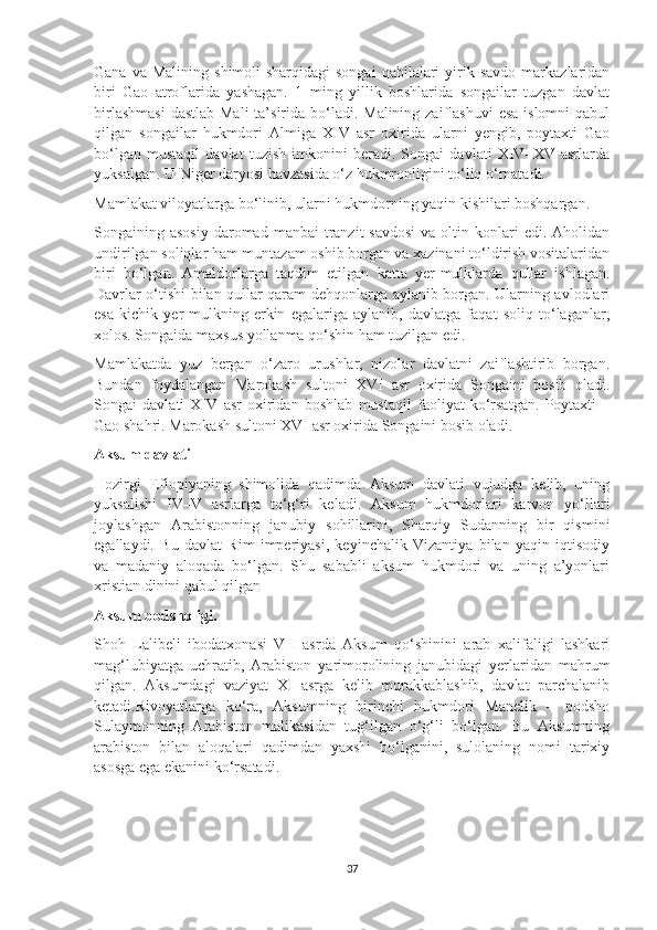 Gana  va  Malining   shimoli-sharqidagi   songai  qabilalari  yirik  savdo  markazlaridan
biri   Gao   atroflarida   yashagan.   1   ming   yillik   boshlarida   songailar   tuzgan   davlat
birlashmasi  dastlab  Mali  ta’sirida bo‘ladi. Malining zaiflashuvi  esa islomni  qabul
qilgan   songailar   hukmdori   Almiga   XIV   asr   oxirida   ularni   yengib,   poytaxti   Gao
bo‘lgan   mustaqil   davlat   tuzish   imkonini   beradi.   Songai   davlati   XIV–XV   asrlarda
yuksalgan. U Niger daryosi havzasida o‘z hukmronligini to‘liq o‘rnatadi.
Mamlakat viloyatlarga bo‘linib, ularni hukmdorning yaqin kishilari boshqargan.
Songaining asosiy   daromad  manbai   tranzit   savdosi  va  oltin konlari  edi.  Aholidan
undirilgan soliqlar ham muntazam oshib borgan va xazinani to‘ldirish vositalaridan
biri   bo‘lgan.   Amaldorlarga   taqdim   etilgan   katta   yer-mulklarda   qullar   ishlagan.
Davrlar o‘tishi bilan qullar qaram dehqonlarga aylanib borgan. Ularning avlodlari
esa   kichik   yer-mulkning   erkin   egalariga   aylanib,   davlatga   faqat   soliq   to‘laganlar,
xolos. Songaida maxsus yollanma qo‘shin ham tuzilgan edi.
Mamlakatda   yuz   bergan   o‘zaro   urushlar,   nizolar   davlatni   zaiflashtirib   borgan.
Bundan   foydalangan   Marokash   sultoni   XVI   asr   oxirida   Songaini   bosib   oladi.
Songai   davlati   XIV   asr   oxiridan   boshlab   mustaqil   faoliyat   ko‘rsatgan.   Poytaxti   –
Gao shahri. Marokash sultoni XVI asr oxirida Songaini bosib oladi.
Aksum davlati
Hozirgi   Efiopiyaning   shimolida   qadimda   Aksum   davlati   vujudga   kelib,   uning
yuksalishi   IV–V   asrlarga   to‘g‘ri   keladi.   Aksum   hukmdorlari   karvon   yo‘llari
joylashgan   Arabistonning   janubiy   sohillarini,   Sharqiy   Sudanning   bir   qismini
egallaydi.   Bu   davlat   Rim   imperiyasi,   keyinchalik   Vizantiya   bilan   yaqin   iqtisodiy
va   madaniy   aloqada   bo‘lgan.   Shu   sababli   aksum   hukmdori   va   uning   a’yonlari
xristian dinini qabul qilgan
Aksum podsholigi.  
Shoh   Lalibeli   ibodatxonasi   VII   asrda   Aksum   qo‘shinini   arab   xalifaligi   lashkari
mag‘lubiyatga   uchratib,   Arabiston   yarimorolining   janubidagi   yerlaridan   mahrum
qilgan.   Aksumdagi   vaziyat   XI   asrga   kelib   murakkablashib,   davlat   parchalanib
ketadi.Rivoyatlarga   ko‘ra,   Aksumning   birinchi   hukmdori   Manelik   –   podsho
Sulaymonning   Arabiston   malikasidan   tug‘ilgan   o‘g‘li   bo‘lgan.   Bu   Aksumning
arabiston   bilan   aloqalari   qadimdan   yaxshi   bo‘lganini,   sulolaning   nomi   tarixiy
asosga ega ekanini ko‘rsatadi.
37 