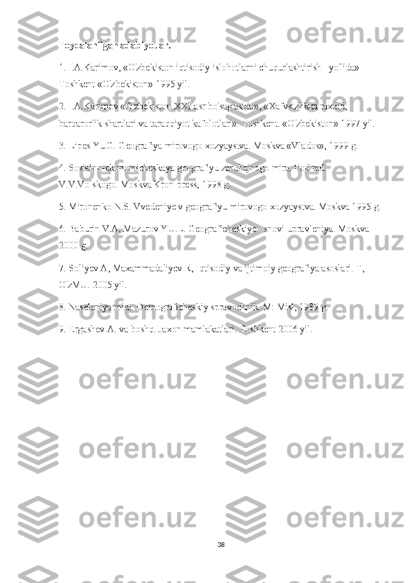 Foydalanilgan adabiyotlar.
1. I.A.Karimov, «O'zbekiston iqtisodiy islohotlarni chuqurlashtirish   yo'lida» 
Toshkent «O'zbekiston» 1995 yil.
2. I.A.Karimov «O'zbekiston XXI-asr bo'sag'asida», «Xafvsizlikka taxdid, 
barqarorlik shartlari va taraqqiyot kafolotlari». Toshkent. «O'zbekiston» 1997 yil.
3. Lipes Yu.G. Geografiya mirovogo xozyaystva. Moskva «Vlados», 1999 g.
4. Sosialno-ekonomicheskaya geografiyu zarubejnogo mira. Pod red. 
V.V.Volskogo. Moskva Kron-press, 1998 g.
5. Mironenko N.S. Vvedeniye v geografiyu mirovogo xozyaystva. Moskva 1995 g.
6. Baburin V.A, Mazurov YU.L. Geograficheskiye osnovi upravleniya. Moskva 
2000 g.
7. Soliyev A, Maxammadaliyev R, Iqtisodiy va ijtimoiy geografiya asoslari. T, 
O'zMU. 2005 yil.
8. Naseleniya mira. Demograficheskiy spravochnik. M: Misl, 1989 g.
9. Ergashev A. va boshq. Jaxon mamlakatlari. Toshkent 2006 yil. 
38 