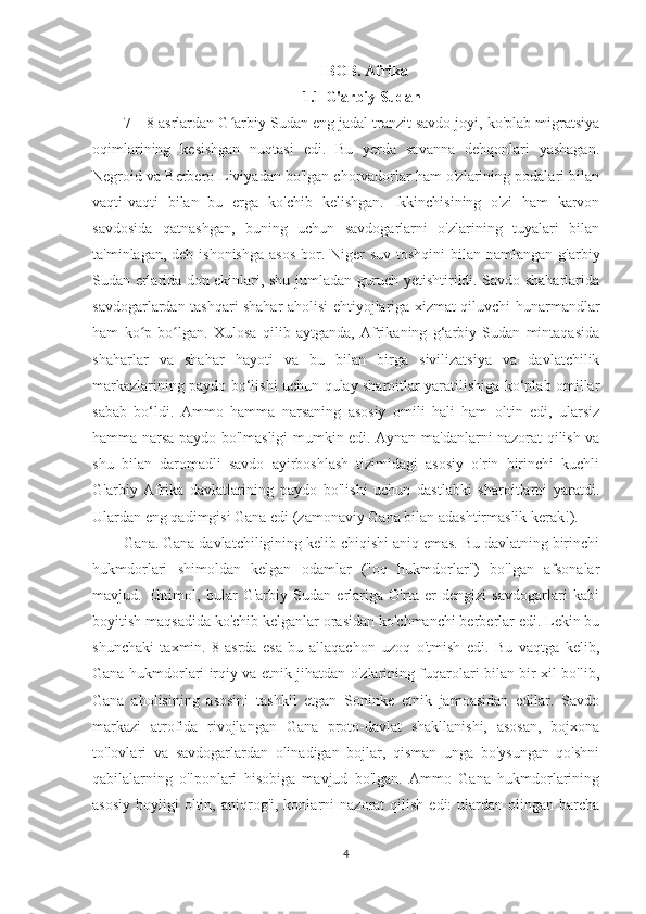 I BOB. Afrika
1.1 G'arbiy Sudan
7—8-asrlardan G arbiy Sudan eng jadal tranzit savdo joyi, ko'plab migratsiyaʻ
oqimlarining   kesishgan   nuqtasi   edi.   Bu   yerda   savanna   dehqonlari   yashagan.
Negroid va Berbero-Liviyadan bo'lgan chorvadorlar ham o'zlarining podalari bilan
vaqti-vaqti   bilan   bu   erga   ko'chib   kelishgan.   Ikkinchisining   o'zi   ham   karvon
savdosida   qatnashgan,   buning   uchun   savdogarlarni   o'zlarining   tuyalari   bilan
ta'minlagan, deb ishonishga  asos  bor. Niger  suv toshqini  bilan  namlangan g'arbiy
Sudan erlarida don ekinlari, shu jumladan guruch yetishtirildi. Savdo shaharlarida
savdogarlardan tashqari shahar aholisi ehtiyojlariga xizmat qiluvchi hunarmandlar
ham   ko p   bo lgan.   Xulosa   qilib   aytganda,   Afrikaning   g‘arbiy   Sudan   mintaqasida	
ʻ ʻ
shaharlar   va   shahar   hayoti   va   bu   bilan   birga   sivilizatsiya   va   davlatchilik
markazlarining paydo bo‘lishi uchun qulay sharoitlar yaratilishiga ko‘plab omillar
sabab   bo‘ldi.   Ammo   hamma   narsaning   asosiy   omili   hali   ham   oltin   edi,   ularsiz
hamma narsa paydo bo'lmasligi mumkin edi. Aynan ma'danlarni nazorat qilish va
shu   bilan   daromadli   savdo   ayirboshlash   tizimidagi   asosiy   o'rin   birinchi   kuchli
G'arbiy   Afrika   davlatlarining   paydo   bo'lishi   uchun   dastlabki   sharoitlarni   yaratdi.
Ulardan eng qadimgisi Gana edi (zamonaviy Gana bilan adashtirmaslik kerak!).
Gana.   Gana davlatchiligining kelib chiqishi aniq emas. Bu davlatning birinchi
hukmdorlari   shimoldan   kelgan   odamlar   ("oq   hukmdorlar")   bo'lgan   afsonalar
mavjud.   Ehtimol,   bular   G'arbiy   Sudan   erlariga   O'rta   er   dengizi   savdogarlari   kabi
boyitish maqsadida ko'chib kelganlar orasidan ko'chmanchi berberlar edi. Lekin bu
shunchaki   taxmin.   8-asrda   esa   bu   allaqachon   uzoq   o'tmish   edi.   Bu   vaqtga   kelib,
Gana hukmdorlari irqiy va etnik jihatdan o'zlarining fuqarolari bilan bir xil bo'lib,
Gana   aholisining   asosini   tashkil   etgan   Soninke   etnik   jamoasidan   edilar.   Savdo
markazi   atrofida   rivojlangan   Gana   proto-davlat   shakllanishi,   asosan,   bojxona
to'lovlari   va   savdogarlardan   olinadigan   bojlar,   qisman   unga   bo'ysungan   qo'shni
qabilalarning   o'lponlari   hisobiga   mavjud   bo'lgan.   Ammo   Gana   hukmdorlarining
asosiy   boyligi   oltin,  aniqrog'i,  konlarni   nazorat   qilish  edi:  ulardan  olingan  barcha
4 