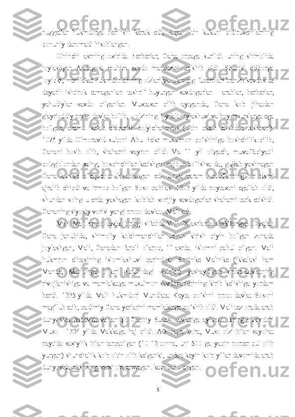 nuggetlar   hukmdorga   berilishi   kerak   edi;   faqat   oltin   kukuni   qidiruvchilarning
qonuniy daromadi hisoblangan.
O'ninchi   asrning   oxirida   Berberlar,   Gana   orqaga   surildi.   uning   shimolida
joylashgan   Audagost   muhim   savdo   markazini   qo'shib   oldi.   Shunisi   e'tiborga
loyiqki, mamlakat hukmdorlarining o'zlari va ularning fuqarolari tranzit savdosida
deyarli   ishtirok   etmaganlar:   tashrif   buyurgan   savdogarlar   -   arablar,   berberlar,
yahudiylar   savdo   qilganlar.   Muxtasar   qilib   aytganda,   Gana   ko'p   jihatdan
g'ayrioddiy proto-davlat bo'lib, u o'zining foydali joylashuvi va boy resurslarga ega
bo'lgan,   ammo   ishlab   chiqarish   bo'yicha   emas   (oltin   qazib   olishdan   tashqari).
1076-yilda   Olmoravid   sultoni   Abu   Bekr   musulmon   qo shiniga   boshchilik   qilib,ʻ
Ganani   bosib   olib,   shaharni   vayron   qildi.   Va   11   yil   o'tgach,   muvaffaqiyatli
qo'zg'olondan   so'ng,   bosqinchilar   ketishga   majbur   bo'lishsa-da,   gullab-yashnagan
Gana   kunlari   allaqachon   hisoblangan   edi.   Unga   qaram   hududlarning   bir   qismi
ajralib   chiqdi   va   irmoq   bo'lgan   Soso   qabilasi   1203   yilda   poytaxtni   egallab   oldi,
shundan   so'ng   u   erda   yashagan   ko'plab   xorijiy   savdogarlar   shaharni   tark   etishdi.
Gananing siyosiy vorisi yangi proto-davlat - Mali edi.
Mali.   Mali   proto-davlat   birligi  sifatida  VIII-IX  asrlarda  shakllangan.  Dastlab
Gana   janubida,   shimoliy   ko'chmanchilar   uchun   kirish   qiyin   bo'lgan   zonada
joylashgan,   Mali,   Ganadan   farqli   o'laroq,   11-asrda.   islomni   qabul   qilgan.   Mali
hukmron   elitasining   islomlashuvi   qarindosh   Soninke   Malinke   (ikkalasi   ham
Mande,   Mandingo   tillari   guruhidagi   xalqlar)   yashaydigan   proto-davlatning
rivojlanishiga   va   mamlakatga   musulmon   savdogarlarining   kirib   kelishiga   yordam
berdi.   1235-yilda   Mali   hukmdori   Mundiata   Keyta   qo shni   proto-davlat   Sosoni
ʻ
mag lub etib, qadimiy Gana yerlarini mamlakatga qo shib oldi. Mali tez orada arab	
ʻ ʻ
dunyosida   badavlat   va   taniqli   G'arbiy   Sudan   davlatiga   aylandi:   uning   hukmdori
Muso   I   1324   yilda   Makkaga   haj   qildi.   Afsonaga   ko'ra,   Muso   o'zi   bilan   sayohat
paytida   saxiylik   bilan   tarqatilgan   (10-12   tonna,   uni   500   ga   yaqin   porter   qul   olib
yurgan) shunchalik ko'p oltin olib kelganki, undan keyin ko'p yillar davomida arab
dunyosida oltinning narxi o'zgarmagan. kam baholangan.
5 