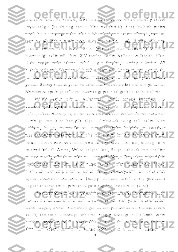 tadqiqotlar   shuni   ko'rsatadiki,   davlat   institutlari   va   lavozimlari   mahalliy   asosda
paydo   bo'lgan   (bu   ularning   nomlari   bilan   tasdiqlanadi).   Biroq,   bu   hech   qanday
tarzda   butun   jarayonga   tashqi   ta'sir   qilish   imkoniyatini   istisno   qilmaydi,   ayniqsa,
agar   biz   allaqachon   tasvirlangan   vaziyatni   hisobga   olsak.   2-ming   yillikning
boshida   Songhai   proto-davlat   birligi   (yoki   bir   qator   sub'ektlar?)   Malining
hukmronligi   ostida   edi.   Faqat   XIV   asrning   oxirida   Malining   zaiflashishi   bilan.
O'sha   paytga   qadar   islomni   qabul   qilgan   Songhai,   ularning   hukmdori   Ali
boshchiligida, maliliklarni mag'lub etdi va G'arbiy Sudanning muhim qismini, shu
jumladan   uning   barcha   taniqli   savdo   markazlarini   qamrab   olgan   yirik   davlatni
yaratdi.   Sonxay   shtatida   yollanma   askarlardan   iborat   professional   armiya   tuzildi.
Mamlakat viloyatlarga bo lingan, hukmdorga yaqin bo lganlar boshchilik qilgan.ʻ ʻ
XV-XVI   asrlar   oxirida.   Muhammad   davrida   Songay   imperiyasi   o'z
qudratining   cho'qqisiga   chiqdi.   Muhammadning   o‘zi   ham   g‘ayratli   musulmon
bo‘lib, nafaqat Makkaga haj qilgan, balki arab davlatlaridan taklif etgan musulmon
olimlariga   ham   keng   homiylik   qilgan.   Timbuktuda   uning   qo l   ostida   islom	
ʻ
ilohiyoti,   huquq,   matematika   va   gumanitar   fanlar   bo yicha   mutaxassislar	
ʻ
tayyorlanayotgan   universitet   kabi   oliy   o quv   yurti   bo lgan.   Songay   shaharlari,	
ʻ ʻ
barcha tranzit  savdosi  va birinchi  navbatda,  oltin qazib  olish kabi, xazinaga  katta
daromad   keltirdi.   Ammo,   Malida   bo'lgani   kabi,   Songhai   shtatida   ham   aholidan
muntazam soliq solinishi mumkin edi. Tobe xorijliklar, qullar yerlarni etishtirishda
foydalanilgan,   ular   katta   amaldorlarga   saxiylik   bilan   taqsimlangan.   Vassal
boshliqlari   hukmdorga   o'lpon   to'ladilar.   Davlat   innovatsiyalarni   faol   o'zlashtirdi,
tajriba   o'tkazishni   osonlashtirdi   (xorijiy   olimlarni   taklif   qilish;   yevropalik
bog'bonlar uchun sharoit yaratish; Nigerda sug'orish inshootlarini qurish).
16-asr   oxirida   Marokash   armiyasining   bosqini   natijasida   Songhayning   kuchi
buzildi. O'qotar  qurollar  bilan qurollangan  va asosan  ispan  yollanma askarlaridan
tashkil   topgan,   qisman   islomlashtirilgan   bu   armiya   hukmdorlari   sharqqa   orqaga
surilib,   asta-sekin   tanazzulga   uchragan   Songay   davlatiga   hal   qiluvchi   zarba
berishga   muvaffaq   bo'ldi.   Marokashliklar   xuddi   shu   oltinni   izlab   Sudanga
shimoldan   kelgan.   Ammo   bu   vaqtga   kelib   konlar   allaqachon   tugagan   va
7 