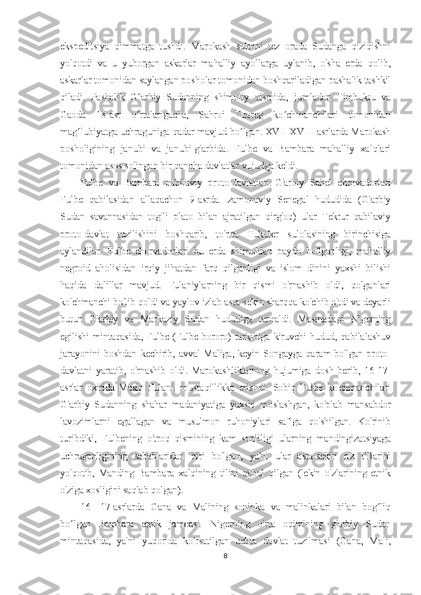 ekspeditsiya   qimmatga   tushdi.   Marokash   sultoni   tez   orada   Sudanga   qiziqishni
yo'qotdi   va   u   yuborgan   askarlar   mahalliy   ayollarga   uylanib,   o'sha   erda   qolib,
askarlar tomonidan saylangan posholar tomonidan boshqariladigan pashalik tashkil
qiladi.   Pashalik   G arbiy   Sudanning   shimoliy   qismida,   jumladan   Timbuktu   vaʻ
Gaoda   18-asr   o rtalarigacha,   Sahroi   Tuareg   ko chmanchilari   tomonidan
ʻ ʻ
mag lubiyatga uchraguniga qadar mavjud bo lgan. XVII-XVIII asrlarda Marokash	
ʻ ʻ
posholigining   janubi   va   janubi-g'arbida.   Fulbe   va   Bambara   mahalliy   xalqlari
tomonidan asos solingan bir qancha davlatlar vujudga keldi.
Fulbe   va   Bambara   qabilaviy   proto-davlatlari.   G'arbiy   Sahel   chorvadorlari
Fulbe   qabilasidan   allaqachon   9-asrda.   zamonaviy   Senegal   hududida   (G'arbiy
Sudan   savannasidan   tog'li   plato   bilan   ajratilgan   qirg'oq)   ular   Tekrur   qabilaviy
proto-davlat   tuzilishini   boshqarib,   to'rtta   Tukuler   sulolasining   birinchisiga
aylandilar.   Fulbe   chorvadorlari   bu   erda   shimoldan   paydo   bo'lganligi,   mahalliy
negroid   aholisidan   irqiy   jihatdan   farq   qilganligi   va   islom   dinini   yaxshi   bilishi
haqida   dalillar   mavjud.   Fulaniylarning   bir   qismi   o'rnashib   oldi,   qolganlari
ko'chmanchi bo'lib qoldi va yaylov izlab asta-sekin sharqqa ko'chib o'tdi va deyarli
butun   G'arbiy   va   Markaziy   Sudan   hududiga   tarqaldi.   Masinadagi   Nigerning
egilishi  mintaqasida,  Fulbe (Fulbe-bororo)  tarkibiga kiruvchi  hudud, qabilalashuv
jarayonini  boshdan  kechirib,  avval  Maliga,   keyin  Songayga  qaram   bo'lgan  proto-
davlatni   yaratib,   o'rnashib   oldi.   Marokashliklarning   hujumiga   dosh   berib,   16-17-
asrlar   oxirida   Masin   Fulani.   mustaqillikka   erishdi.   Sobiq   Fulbe   ko'chmanchilari
G'arbiy   Sudanning   shahar   madaniyatiga   yaxshi   moslashgan,   ko'plab   mansabdor
lavozimlarni   egallagan   va   musulmon   ruhoniylari   safiga   qo'shilgan.   Ko'rinib
turibdiki,   Fulbening   o'troq   qismining   kam   sonliligi   ularning   mandingizatsiyaga
uchraganligining   sabablaridan   biri   bo'lgan,   ya'ni   ular   asta-sekin   o'z   tillarini
yo'qotib,   Manding   Bambara   xalqining   tilini   qabul   qilgan   (lekin   o'zlarining   etnik
o'ziga xosligini saqlab qolgan).
16—17-asrlarda   Gana   va   Malining   soninka   va   malinkalari   bilan   bog liq	
ʻ
bo lgan   Bambara   etnik   jamoasi.   Nigerning   o'rta   oqimining   g'arbiy   Sudan	
ʻ
mintaqasida,   ya'ni   yuqorida   ko'rsatilgan   uchta   davlat   tuzilmasi   (Gana,   Mali,
8 