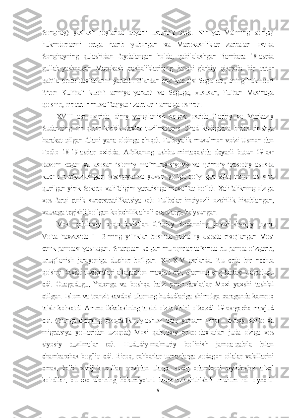 Songhay)   yashash   joylarida   deyarli   ustunlik   qildi.   Nihoyat   Malining   so'nggi
hukmdorlarini   ortga   itarib   yuborgan   va   Marokashliklar   zarbalari   ostida
Songhayning   qulashidan   foydalangan   holda,   qabilalashgan   Bambara   18-asrda
gullab-yashnagan   Marokash   pashaliklarining   janubi-g'arbiy   qismida   bir   qator
qabila   proto-davlatlarini   yaratdi.   Ulardan   eng   kuchlisi   Segu   edi,   uning   hukmdori
Biton   Kulibali   kuchli   armiya   yaratdi   va   Seguga,   xususan,   Fulban   Masinaga
qo'shib, bir qator muvaffaqiyatli zabtlarni amalga oshirdi.
XVIII   asr   oxirida.   diniy   yangilanish   belgisi   ostida   G'arbiy   va   Markaziy
Sudanning   bir   qator   kichik   davlat   tuzilmalarini   Chad   ko'ligacha   birlashtirishga
harakat qilgan fulani yana oldinga chiqdi. Fulbiyalik musulmon voizi Usmon dan
Fodio   18-19-asrlar   oxirida.   Afrikaning   ushbu   mintaqasida   deyarli   butun   19-asr
davom   etgan   va   asosan   islomiy   ma muriy-siyosiy   va   ijtimoiy-iqtisodiy   asosdaʼ
kuchli   markazlashgan   hokimiyat   va   yaxshi   yo lga   qo yilgan   soliq   tizimi   asosida	
ʻ ʻ
qurilgan yirik Sokoto xalifaligini yaratishga muvaffaq bo ldi. Xalifalikning o'ziga	
ʻ
xos   farqi   etnik   superstratifikatsiya   edi:   Fulbelar   imtiyozli   ozchilik   hisoblangan,
xausaga tegishli bo'lgan ko'pchilik aholi esa ularga bo'ysungan.
Mosi   qabilaviy   proto-davlatlari.   G arbiy   Sudanning   janubi-sharqiy   qismi	
ʻ
Volta   havzasida   1—2-ming   yilliklar   boshida   mahalliy   asosda   rivojlangan   Mosi
etnik   jamoasi   yashagan.   Sharqdan   kelgan   muhojirlar   ta sirida   bu   jamoa   o zgarib,	
ʼ ʻ
urug lanish   jarayoniga   duchor   bo lgan.   XII-XIV   asrlarda.   Bu   erda   bir   nechta	
ʻ ʻ
qo'shni   davlat   tuzilmalari   allaqachon   mavjud   edi,   ularning   eng   kattasi   Uagadugu
edi.   Ouagadugu,   Yatenga   va   boshqa   ba'zi   proto-davlatlar   Moxi   yaxshi   tashkil
etilgan. Islom va tranzit savdosi ularning hududlariga shimolga qaraganda kamroq
ta'sir ko'rsatdi. Ammo ikkalasining ta'siri o'z ta'sirini o'tkazdi. 19-asrgacha mavjud
edi.   (Bunga   ularning   geografik   joylashuvi   aniq   yordam   berdi   -   asosiy   savdo   va
migratsiya   yo'llaridan   uzoqda)   Mosi   qabilaviy   proto-davlatlari   juda   o'ziga   xos
siyosiy   tuzilmalar   edi.   Hududiy-ma'muriy   bo'linish   jamoa-qabila   bilan
chambarchas   bog'liq   edi.   Biroq,   rahbarlar   tumanlarga   zodagon   oilalar   vakillarini
emas,   balki   xorijlik   qullar   orasidan   ularga   sodiq   odamlarni   tayinlashni   afzal
ko'rdilar,   bu   esa   ularning   hokimiyatini   barqarorlashtirishda   muhim   rol   o'ynadi.
9 