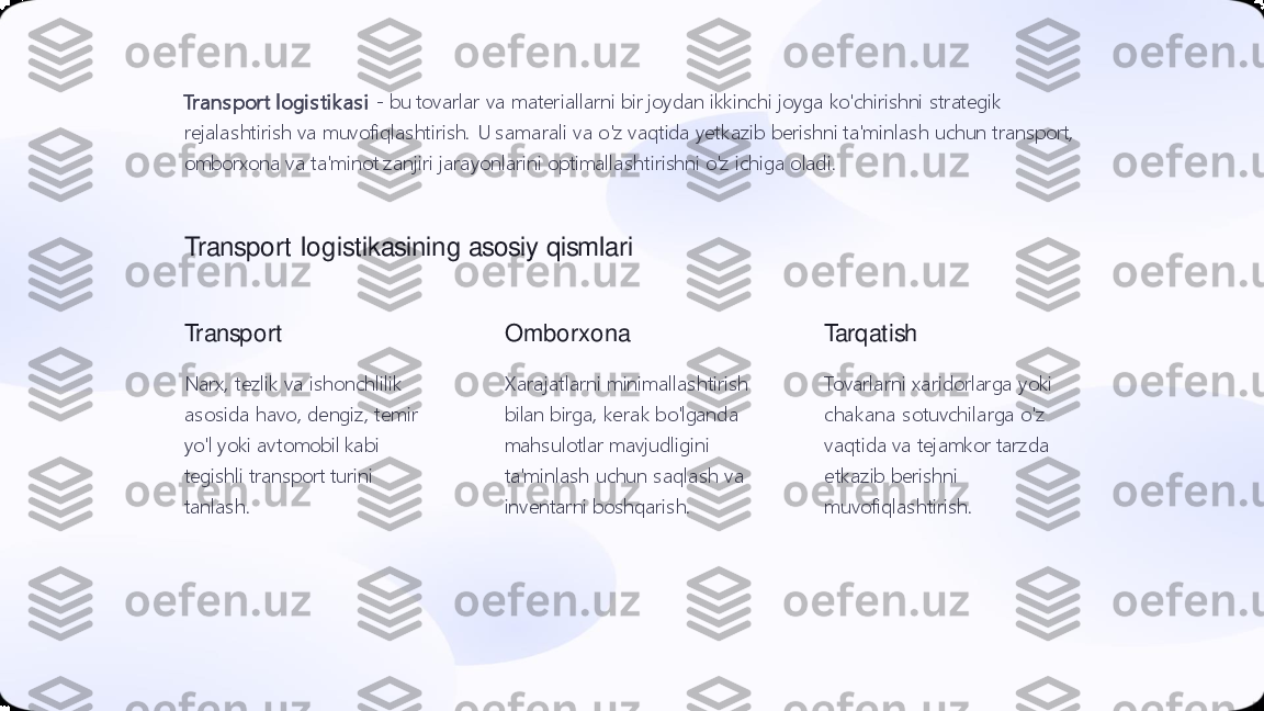 Transport logistikasining asosiy 	qismlari	
Transport
Narx, tezlik va ishonchlilik 
as os ida havo, dengiz, temir 
yo'l yoki avtomobil kabi 
tegishli trans port turini 
tanlas h.	
Omborxona
X arajatlarni minimallas htirish 
bilan birga, kerak bo'lganda 
mahs ulotlar mavjudligini 
ta'minlas h uchun s aqlas h va 
inventarni boshqaris h.	
Tarqatish
Tovarlarni xaridorlarga yoki 
chakana sotuvchilarga o'z 
vaqtida va tejamkor tarzda 
etkazib berishni 
muvofiqlas htirish.	
Tran s port logi s ti k as i 	-	bu tovarlar va materiallarni bir joydan ikkinchi joyga ko'chiris hni strategik 	
rejalas htirish va muvofiqlas htirish.  U s amarali va o'z vaqtida yetkazib berishni ta'minlas h uchun trans port, 
omborxona va ta'minot zanjiri jarayonlarini optimallas htirishni o'z ichiga oladi. 