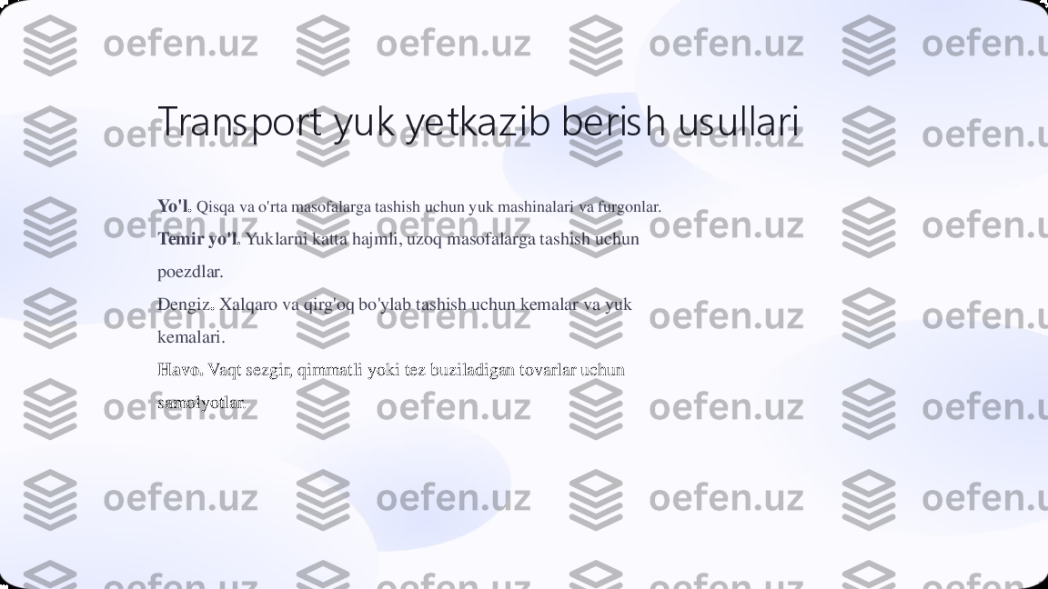 Transport 	yuk 	yetkazib	beris h	usullari	
Yo'l	. Qisqa va o'rta masofalarga tashish uchun yuk mashinalari va furgonlar.	
Temir yo'l	. Yuklarni katta hajmli, uzoq masofalarga tashish uchun 	
poezdlar.
Dengiz	. Xalqaro va qirg'oq bo'ylab tashish uchun kemalar va yuk 	
kemalari.
Havo	. Vaqt sezgir, qimmatli yoki tez buziladigan tovarlar uchun 	
samolyotlar. 