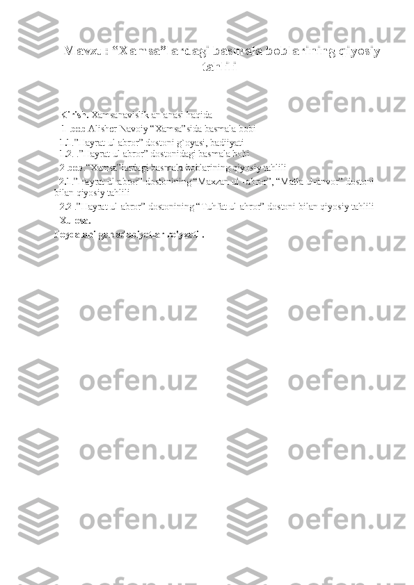 Mavzu: “Xamsa”lardagi basmala boblarining qiyosiy
tahlili
Kirish.  Xamsanavislik an`anasi haqida
  1-bob  Alisher Navoiy “Xamsa”sida basmala bobi
1.1 .”Hayrat ul-abror” dostoni g`oyasi, badiiyati
1.2 . .”Hayrat ul-abror” dostonidagi basmala bobi
2-bob .“Xamsa”lardagi basmala boblarining qiyosiy tahlili
  2.1 .”Hayrat ul-abror” dostonining “Maxzan ul –abror”, “Matla ul-anvor” dostoni 
bilan qiyosiy tahlili
2.2   .”Hayrat ul-abror” dostonining “Tuhfat ul-ahror” dostoni bilan qiyosiy tahlili 
Xulosa.
Foydalanilgan adabiyotlar ro'yxati .   