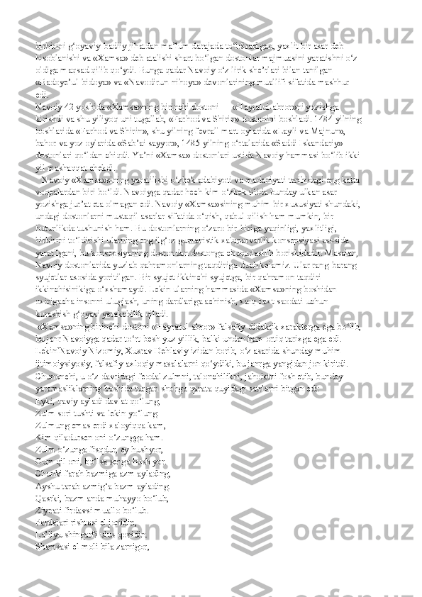 birbirini g oyaviy-badiiy jihatdan ma’lum darajada to ldiradigan, yaxlit bir asar debʻ ʻ
hisoblanishi va «Xamsa» deb atalishi shart bo lgan dostonlar majmuasini yaratishni o z	
ʻ ʻ
oldiga maqsad qilib qo ydi. Bunga qadar Navoiy o z lirik she’rlari bilan tanilgan —	
ʻ ʻ
«Badoye’ul-bidoya» va «Navodirun-nihoya» devonlarining muallifi sifatida mashhur 
edi.
Navoiy 42 yoshida «Xamsa»ning birinchi dostoni — «Hayratul-abror»ni yozishga
kirishdi va shu yiliyoq uni tugallab, «Farhod va Shirin» dostonini boshladi. 1484 yilning
boshlarida «Farhod va Shirin», shu yilning fevral'-mart oylarida «Layli va Majnun»,
bahor va yoz oylarida «Sab’ai sayyor», 1485 yilning o rtalarida «Saddi Iskandariy»	
ʻ
dostonlari qo ldan chiqdi. Ya’ni «Xamsa» dostonlari ustida Navoiy hammasi bo lib ikki	
ʻ ʻ
yil mashaqqat chekdi.
   Navoiy «Xamsa»sining yaratilishi o zbek adabiyoti va madaniyati tarihidagi eng katta	
ʻ
voqealardan biri bo ldi. Navoiyga qadar hech kim o zbek tilida bunday ulkan asar	
ʻ ʻ
yozishga jur’at eta olmagan edi. Navoiy «Xamsa»sining muhim bir xususiyati shundaki,
undagi dostonlarni mustaqil asarlar sifatida o qish, qabul qilish ham mumkin, bir	
ʻ
butunlikda tushunish ham. Bu dostonlarning o zaro bir-biriga yaqinligi, yaxlitligi, 
ʻ
birbirini to ldirishi ularning eng ilg or gumanistik xalqparvarlik konsepsiyasi asosida	
ʻ ʻ
yaratilgani, bu konsepsiyaning dostondan dostonga chuqurlashib borishidadir. Masalan,
Navoiy dostonlarida yuzlab qahramonlarning taqdiriga duch kelamiz. Ular rang-barang
syujetlar asosida yoritilgan. Bir syujet ikkinchi syujetga, bir qahramon taqdiri
ikkinchisinikiga o xshamaydi. Lekin ularning hammasida «Xamsa»ning boshidan	
ʻ
oxirigacha insonni uluglash, uning dardlariga achinish, xalq baxt-saodati uchun 
kurashish   g oyasi yetakchilik qiladi.	
ʻ
 «Xamsa»ning birinchi dostoni «Hayratul-abror» falsafiy-didaktik xarakterga ega bo lib,	
ʻ
bu janr Navoiyga qadar to rt-besh yuz yillik, balki undan ham ortiq tarixga ega edi. 	
ʻ
Lekin ` Navoiy Nizomiy, Xusrav Dehlaviy izidan borib, o z asarida shunday muhim 	
ʻ
ijtimoiysiyosiy, falsafiy-axloqiy masalalarni qo ydiki, bu janrga yangidan jon kiritdi. 	
ʻ
Chunonchi,   u o z davridagi feodal zulmni, talonchilikni, jaholatni fosh etib, bunday	
ʻ
yaramasliklarning boshida turgan shohga qarata quyidagi satrlarni bitgan edi:
Eyki, qaviy ayladi davlat qo lung,	
ʻ
Zulm sori tushti va lekin yo lung.
ʻ
Zulmung emas erdi xaloyiqqa kam,
Kim qiladursen oni o zungga ham.	
ʻ
Zulm o zunga fisqdur, ey hushyor,	
ʻ
Gum qil oni, bo lsa senga hush yor.	
ʻ
Chunki farah bazmiga azm aylading,
Ayshu tarab azmig a bazm aylading.	
ʻ
Qasrki, bazm anda muhayyo bo lub,	
ʻ
Ziynati firdavsi muallo bo lub.	
ʻ
Pardalari rishtasi el jonidin,
La’liyu shingarfi ulus qonidin.
Shamsasi el moli bila zarnigor, 