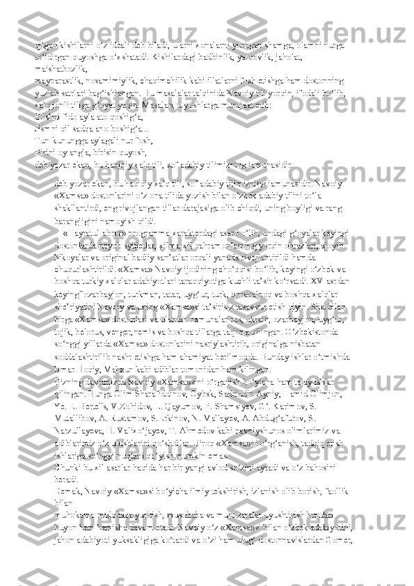 qilgan kishilarni o z ideali deb biladi, ularni xonalarni yoritgan shamga, olamni nurgaʻ
to ldirgan quyoshga o xshatadi. Kishilardagi badbinlik, yalqovlik, jaholat, 	
ʻ ʻ
maishatbozlik,
mayparastlik, nosamimiylik, chaqimchilik kabi illatlarni fosh etishga ham dostonning
yuzlab satrlari bag ishlangan. Bu masalalar talqinida Navoiy tili yorqin, ifodali bo lib,	
ʻ ʻ
xalq jonli tiliga g oyat yaqin. Masalan, u yoshlarga murojaat etib:
ʻ
Boshni fido ayla ato qoshig a,	
ʻ
Jismni qil sadqa ano boshig a...
ʻ
Tun-kunungga aylagali nur fosh,
Birini oy angla, birisin quyosh, —
deb yozar ekan, bu haqiqiy xalq tili, sof adabiy tilimizning iamunasidir.
deb yozar ekan, bu haqiqiy xalq tili, sof adabiy tilimizning iamunasidir. Navoiy 
«Xamsa»   dostonlarini o z ona tilida yozish bilan o zbek adabiy tilini to la 
ʻ ʻ ʻ
shakllantirdi, eng   rivojlangan tillar darajasiga olib chiqdi, uning boyligi va rang-
barangligini namoyish   qildi.
    «Hayratul-abror» programma xarakterdagi asar bo lib, undagi g oyalar keyingi	
ʻ ʻ
dostonlarda noyob syujetlar, xilma-xil qahramonlarning yorqin obrazlari, ajoyib
hikoyalar va original badiiy san’atlar orqali yanada rivojlantirildi hamda
chuqurlashtirildi. «Xamsa» Navoiy ijodining cho qqisi bo lib, keyingi o zbek va 	
ʻ ʻ ʻ
boshqa   turkiy xalqlar adabiyotlari taraqqiyotiga kuchli ta’sir ko rsatdi. XV asrdan 	
ʻ
keying i` ozarbayjon, turkman, tatar, uyg ur, turk, qoraqalpoq va boshqa xalqlar 	
ʻ
she’riyatini   Navoiy va uning «Xamsa»si ta’sirisiz tasavvur etish qiyin. Shu bilan 
birga «Xamsa»   dostonlari va ulardan namunalar rus, ukrain, ozarbayjon, uyg ur, 	
ʻ
tojik, belorus, venger,nemis va boshqa tillarga tarjima qilingan. O zbekistonda 	
ʻ
so nggi yillarda «Xamsa»	
ʻ   dostonlarini nasriylashtirib, originalga nisbatan 
soddalashtirilib nashr etishga ham   ahamiyat berilmoqda. Bunday ishlar o tmishda 	
ʻ
Umar Boqiy, Mahzun kabi adiblar   tomonidan ham kilingan.
Bizning davrimizda Navoiy «Xamsa»sini o rganish bo yicha ham talay ishlar 	
ʻ ʻ
qilingan.   Bunga Olim Sharafiddinov, Oybsk, Sadriddin Ayniy, Hamid Olimjon, 
Ye. E. Bertel's, V.Zohidov, L. Qayumov, P. Shamsiyev, G . Karimov, S. 	
ʻ
Mutallibov, A. Rustamov, S.Erkinov, N. Mallayev, A. Abdug afurov, S. 	
ʻ
Narzullayeva, B. Valixo jayev, T. Ahmedov	
ʻ   kabi navoiyshunos olimlarimiz va 
adiblarimiz o z ulushlarini qo shdilar. Biroq	
ʻ ʻ   «Xamsa»ni o rg anish, tadqiq etish 	ʻ ʻ
ishlariga so nggi nuqtani qo yish mumkin emas.	
ʻ ʻ
Chunki bu xil asarlar haqida har bir yangi avlod so zini aytadi va o z bahosini 	
ʻ ʻ
beradi.
Demak, Navoiy «Xamsa»si bo yicha ilmiy tekshirish, izlanish olib borish, faollik 	
ʻ
bilan
muhokama-mulohaza yuritish, musohaba va munozaralar uyushtirish bundan 
buyon ham   hamisha davom etadi. Navoiy o z «Xamsa»si bilan o zbek adabiyotini,	
ʻ ʻ
jahon adabiyoti   yuksakligiga ko tardi va o zi ham ulug  dostonnavislardan Gomer,	
ʻ ʻ ʻ 