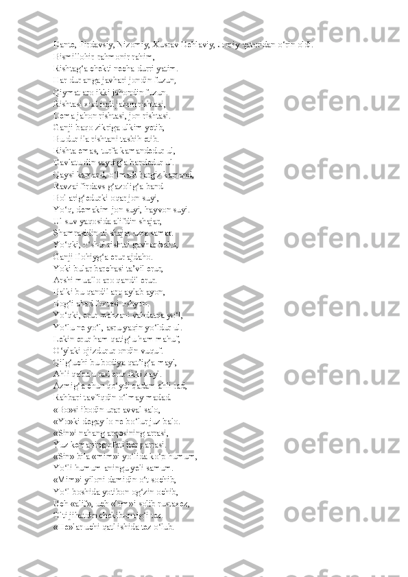 Dante, Firdavsiy,   Nizomiy, Xusrav Dehlaviy, Jomiy qatoridan o rin oldi.ʻ
Bismillohir-rahmonir rahim,
Rishtag a chekti necha durri yatim.	
ʻ
Har dur anga javhari jondin fuzun,
Qiymat aro ikki jahondin fuzun.
Rishtasi xud iqdi jahon rishtasi,
Dema jahon rishtasi, jon rishtasi.
Ganji baqo zikriga ulkim yetib,
Bu dur ila rishtani tasbih etib.
Rishta emas, turfa kamandedur ul,
Davlatu din saydig a bandedur ul.	
ʻ
Qaysi kamand, o lmadi hargiz kamand,	
ʻ
Ravzai firdavs g azolig a band
ʻ ʻ
Bol arig edurki oqar jon suyi,	
ʻ
Yo q, demakim jon suyi, hayvon suyi.	
ʻ
Ul suv yaqosida alifdin shajar,
Shamrasidin ul shajar uzra samar.
Yo qki, o shul rishtai gavhar baho,
ʻ ʻ
Ganji Ilohiyg a erur ajdaho.	
ʻ
Yoki bular barchasi ta’vil erur,
Arshi muallo aro qandil erur.
Balki bu qandil aro aylab ayon,
Bog i ahad foxtasi oshyon.	
ʻ
Yo qki, erur mahzani vahdatqa yo l,
ʻ ʻ
Yo lu ne yo l, asru yaqin yo ldur ul.
ʻ ʻ ʻ
Lekin erur ham qatig u ham mahuf,	
ʻ
O ylaki ojizdurur ondin vuquf.	
ʻ
Qilg uchi bu bodiya qat’ig a mayl,	
ʻ ʻ
Ahli qabulu rad erur ikki xayl.
Azmig a chun qo ydi qadam ahli rad,	
ʻ ʻ
Rahbari tavfiqdin o lmay madad.	
ʻ
«Bo»si ibodin urar avval salo,
«Yo»ki degay lo ne bo lur juz balo.	
ʻ
«Sin»i nahang arqosining arrasi,
Yuz kemaning ofati har parrasi.
«Sin» bila «mim»i yo lida ko p humum,
ʻ ʻ
Yo li humum aningu yeli samum.	
ʻ
«Mim»i yiloni damidin o t sochib,	
ʻ
Yo l boshida yotibon og zin ochib,	
ʻ ʻ
Uch «alif», uch «lom»i solib rustaxez,
Olti jihatdin chekibon tig i tez.	
ʻ
«He»lar uchi qatl ishida tez o lub.	
ʻ 