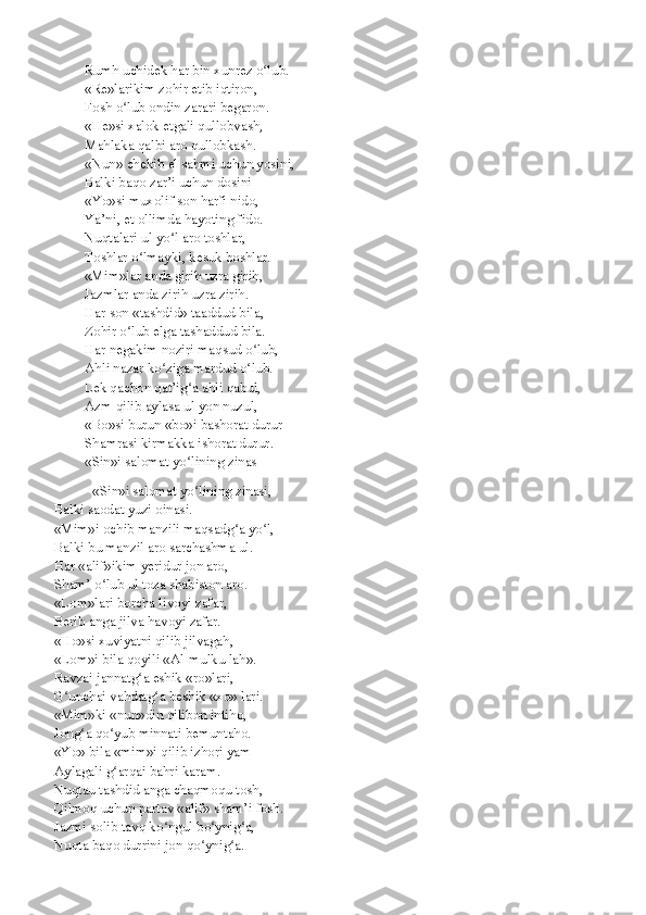 Rumh uchidek har bin xunrez o lub.ʻ
«Re»larikim zohir etib iqtiron,
Fosh o lub ondin zarari begaron.	
ʻ
«He»si xalok etgali qullobvash,
Mahlaka qalbi aro qullobkash.
«Nun» chekib el sahmi uchun yosini,
Balki baqo zar’i uchun dosini
«Yo»si muxolif son harfi nido,
Ya’ni, et ollimda hayoting fido.
Nuqtalari ul yo l aro toshlar,	
ʻ
Toshlar o lmayki, kesuk boshlar.	
ʻ
«Mim»lar anda girih uzra girih,
Jazmlar anda zirih uzra zirih.
Har son «tashdid» taaddud bila,
Zohir o lub elga tashaddud bila.	
ʻ
Har negakim noziri maqsud o lub,	
ʻ
Ahli nazar ko ziga mardud o lub.	
ʻ ʻ
Lek qachon qat’ig a ahli qabul,	
ʻ
Azm qilib aylasa ul yon nuzul,
«Bo»si burun «bo»i bashorat durur
Shamrasi kirmakka ishorat durur.
«Sin»i salomat yo lining zinas
ʻ
«Sin»i salomat yo lining zinasi,
ʻ
Balki saodat yuzi oinasi.
«Mim»i ochib manzili maqsadg a yo l,	
ʻ ʻ
Balki bu manzil aro sarchashma ul.
Har «alif»ikim yeridur jon aro,
Sham’ o lub ul toza shabiston aro.	
ʻ
«Lom»lari borcha livoyi zafar,
Berib anga jilva havoyi zafar.
«Ho»si xuviyatni qilib jilvagah,
«Lom»i bila qoyili «Al-mulku lah».
Ravzai jannatg a eshik «ro»lari,	
ʻ
G unchai vahdatg a beshik «xo» lari.	
ʻ ʻ
«Mim»ki «nun»din qilibon intiho,
Jong a qo yub minnati bemuntaho.	
ʻ ʻ
«Yo» bila «mim»i qilib izhori yam
Aylagali g arqai bahri karam.	
ʻ
Nuqtau tashdid anga chaqmoqu tosh,
Qilmoq uchun partav «alif» sham’i fosh.
Jazmi solib tavq ko ngul bo ynig a,	
ʻ ʻ ʻ
Nuqta baqo durrini jon qo ynig a.	
ʻ ʻ 