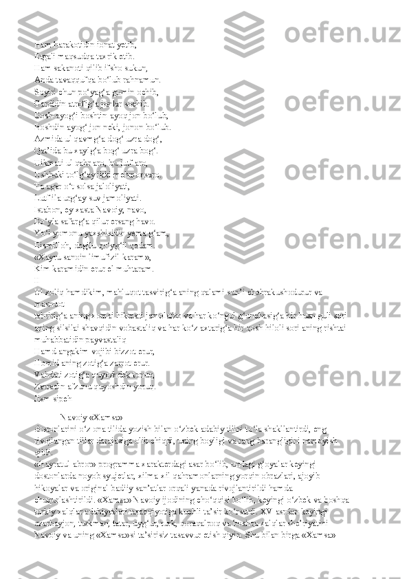 Ham harakotidin ionat yetib,
Etgali maqsudqa taxrik etib.
Ham sakanoti qilib ifsho sukun,
Anda tavaqqufqa bo lub rahnamun.ʻ
Soyiri chun po yag a gomin ochib,	
ʻ ʻ
Gardidin atrofig a jonlar sochib.
ʻ
Bosh-ayog i boshtin-ayoq jon bo lub,	
ʻ ʻ
Boshdin-ayog  jon neki, jonon bo lub.	
ʻ ʻ
Azmida ul qavmg a dog  uzra dog ,	
ʻ ʻ ʻ
Qat’ida bu xaylg a bog  uzra bog .
ʻ ʻ ʻ
Hikmati ul qahr aro, bu lutf aro,
Ushbuki to lg ay ikki mehmonsaro.	
ʻ ʻ
To agar o t solsa jaloliyati,
ʻ
Lutf ila urg ay suv jamoliyati.
ʻ
Istabon, ey xasta Navoiy, navo,
Bo yla safarg a qilur ersang havo.	
ʻ ʻ
Yo l yomonu yaxshisidin yema g am,
ʻ ʻ
Bismilloh, degilu qo yg il qadam.	
ʻ ʻ
«Xayru sanoin limufizil-karam»,
Kim karamidin erur el muhtaram.
II
Ul xoliq hamdikim, mahluqot tasvirig a aning qalami sun’i chehrakushodurur va 	
ʻ
masnuot
tahririg a aning xomai hikmati jamolafzo va har ko ngul g unchasig a bir husn guli sori	
ʻ ʻ ʻ ʻ
aning silsilai shavqidin vobastaliq va har ko z axtarig a bir qosh hiloli sori aning rishtai	
ʻ ʻ
muhabbatidin payvastaliq
Hamd angakim vojibi bizzot erur,
Homid aning zotig a zarrot erur.	
ʻ
Vahdati zotig a quyoshdek tonuq,	
ʻ
Zarradin afzunu quyoshdin yoruq.
Jism sipeh
 Navoiy «Xamsa»
dostonlarini o z ona tilida yozish bilan o zbek adabiy tilini to la shakllantirdi, eng
ʻ ʻ ʻ
rivojlangan tillar darajasiga olib chiqdi, uning boyligi va rang-barangligini namoyish
qildi.
«Hayratul-abror» programma xarakterdagi asar bo lib, undagi g oyalar keyingi	
ʻ ʻ
dostonlarda noyob syujetlar, xilma-xil qahramonlarning yorqin obrazlari, ajoyib
hikoyalar va original badiiy san’atlar orqali yanada rivojlantirildi hamda
chuqurlashtirildi. «Xamsa» Navoiy ijodining cho qqisi bo lib, keyingi o zbek va boshqa
ʻ ʻ ʻ
turkiy xalqlar adabiyotlari taraqqiyotiga kuchli ta’sir ko rsatdi. XV asrdan keyingi	
ʻ
ozarbayjon, turkman, tatar, uyg ur, turk, qoraqalpoq va boshqa xalqlar she’riyatini	
ʻ
Navoiy va uning «Xamsa»si ta’sirisiz tasavvur etish qiyin. Shu bilan birga «Xamsa» 