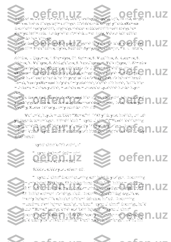 dostonlari va ulardan namunalar rus, ukrain, ozarbayjon, uyg ur, tojik, belorus, venger,ʻ
nemis va boshqa tillarga tarjima qilingan. O zbekistonda so nggi yillarda «Xamsa»	
ʻ ʻ
dostonlarini nasriylashtirib, originalga nisbatan soddalashtirilib nashr etishga ham
ahamiyat berilmoqda. Bunday ishlar o tmishda Umar Boqiy, Mahzun kabi adiblar	
ʻ
tomonidan ham kilingan.
Bizning davrimizda Navoiy «Xamsa»sini o rganish bo yicha ham talay ishlar qilingan.	
ʻ ʻ
Bunga Olim Sharafiddinov, Oybsk, Sadriddin Ayniy, Hamid Olimjon, Ye. E. Bertel's, 
V.
Zohidov, L. Qayumov, P. Shamsiyev, G . Karimov, S. Mutallibov, A. Rustamov, S.	
ʻ
Erkinov, N. Mallayev, A. Abdug afurov, S. Narzullayeva, B. Valixo jayev, T. Ahmedov	
ʻ ʻ
kabi navoiyshunos olimlarimiz va adiblarimiz o z ulushlarini qo shdilar. Biroq	
ʻ ʻ
«Xamsa»ni o rg anish, tadqiq etish ishlariga so nggi nuqtani qo yish mumkin emas.	
ʻ ʻ ʻ ʻ
Chunki bu xil asarlar haqida har bir yangi avlod so zini aytadi va o z bahosini beradi.	
ʻ ʻ
Demak, Navoiy «Xamsa»si bo yicha ilmiy tekshirish, izlanish olib borish, faollik bilan	
ʻ
muhokama-mulohaza yuritish, musohaba va munozaralar uyushtirish bundan buyon 
ham
hamisha davom etadi. Navoiy o z «Xamsa»si bilan o zbek adabiyotini, jahon adabiyoti
ʻ ʻ
yuksakligiga ko tardi va o zi ham ulug  dostonnavislardan Gomer, Dante, Firdavsiy,	
ʻ ʻ ʻ
Nizomiy, Xusrav Dehlaviy, Jomiy qatoridan o rin oldi.	
ʻ
Ma`lumki, buyuk mutafakkir “Xamsa”ni  1483-yilda yoza boshlab, uni uch
yil deganda tamomlagan. Birinchi kitob “Hayrat ul-abror” (“Yaxshi kishilarning 
hayratlanishi”) dostoni hijriy 888-yil, milodiy 1483-yilda yozilgan. Doston 
birinchi kitob “Hayrat ul-abror” qachon yozib bitirilgani to‘g`risida shoir bunday 
xabar beradi:
Hayroti abror ko‘rib zotini, o‘
“Hayrat ul-abror” dedim otini.
Nuqtai tarixiki, ahson edi,
Sakkizu sakkiz yuzu sekson edi.
“Hayrat ul-abror”dostoni aruzning sari` bahrida yozilgan. Dostonning 
umumiy hajmi 3988 bayt, 63 bobdan iborat bo‘lib,1-21-boblar muqaddima, 
22-61-boblar maqolat va maqolat mazmunini tasdiqlaydigan hikoyatlar, 62-
63- boblar xotimani o‘z ichiga oladi. Dostonni o‘zbek tilidagi ezgulik va 
insoniy barkamollik saboqlari to‘plami deb atasa bo‘ladi. Dostonning 
muqadima qismi hajman kattaligi, nafaqat “Hayrat ul-abror” dostoniga, balki
butun “Xamsa” asariga kirish vazifasini bajaradi. “Hayrat ul-abror” 
dostonining 1-“basmala” bobi Alisher Navoiy tomonidan nom berilmagan, 
balki adabiyotshunoslar tomonidan shartli ravishda nomlangan. Ushbu bob  