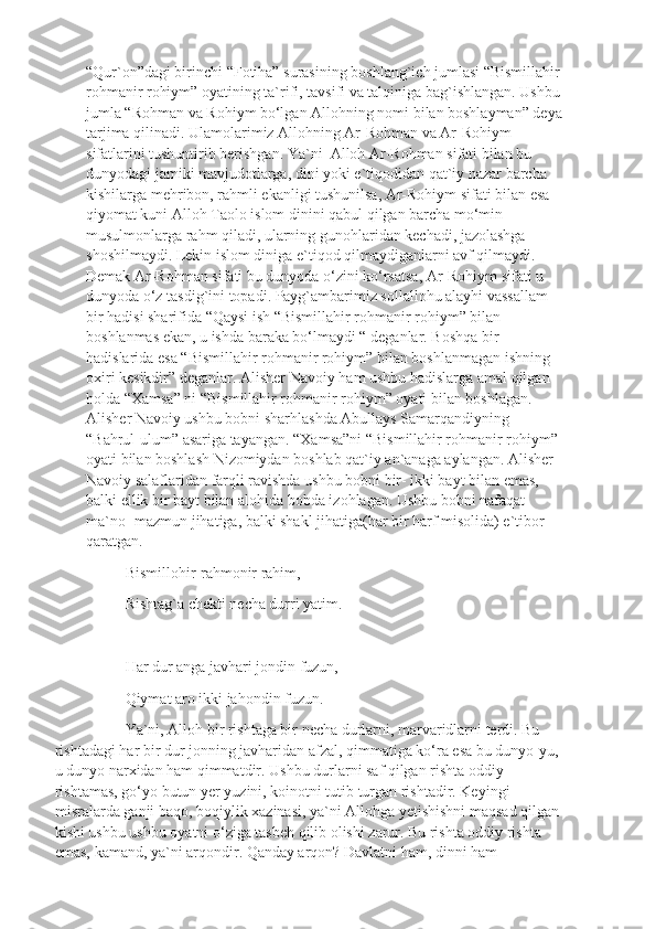 “Qur`on”dagi birinchi “Fotiha” surasining boshlang`ich jumlasi “Bismillahir
rohmanir rohiym” oyatining ta`rifi, tavsifi va talqiniga bag`ishlangan. Ushbu
jumla “Rohman va Rohiym bo‘lgan Allohning nomi bilan boshlayman” deya
tarjima qilinadi. Ulamolarimiz Allohning Ar-Rohman va Ar-Rohiym 
sifatlarini tushuntirib berishgan. Ya`ni  Alloh Ar-Rohman sifati bilan bu 
dunyodagi jamiki mavjudotlarga, dini yoki e`tiqodidan qat`iy nazar barcha 
kishilarga mehribon, rahmli ekanligi tushunilsa, Ar-Rohiym sifati bilan esa 
qiyomat kuni Alloh Taolo islom dinini qabul qilgan barcha mo‘min-
musulmonlarga rahm qiladi, ularning gunohlaridan kechadi, jazolashga 
shoshilmaydi. Lekin islom diniga e`tiqod qilmaydiganlarni avf qilmaydi. 
Demak Ar-Rohman sifati bu dunyoda o‘zini ko‘rsatsa, Ar-Rohiym sifati u 
dunyoda o‘z tasdig`ini topadi. Payg`ambarimiz sollallohu alayhi vassallam 
bir hadisi sharifida “Qaysi ish “Bismillahir rohmanir rohiym” bilan 
boshlanmas ekan, u ishda baraka bo‘lmaydi “ deganlar. Boshqa bir 
hadislarida esa “Bismillahir rohmanir rohiym” bilan boshlanmagan ishning 
oxiri kesikdir” deganlar. Alisher Navoiy ham ushbu hadislarga amal qilgan 
holda “Xamsa” ni “Bismillahir rohmanir rohiym” oyati bilan boshlagan. 
Alisher Navoiy ushbu bobni sharhlashda Abullays Samarqandiyning 
“Bahrul-ulum” asariga tayangan. “Xamsa”ni “Bismillahir rohmanir rohiym” 
oyati bilan boshlash Nizomiydan boshlab qat`iy an`anaga aylangan. Alisher 
Navoiy salaflaridan farqli ravishda ushbu bobni bir- ikki bayt bilan emas, 
balki ellik bir bayt bilan alohida bobda izohlagan. Ushbu bobni nafaqat 
ma`no- mazmun jihatiga, balki shakl jihatiga(har bir harf misolida) e`tibor 
qaratgan. 
Bismillohir-rahmonir rahim,
Rishtag`a chekti necha durri yatim.
Har dur anga javhari jondin fuzun,
Qiymat aro ikki jahondin fuzun.
Ya`ni, Alloh bir rishtaga bir necha durlarni, marvaridlarni terdi. Bu 
rishtadagi har bir dur jonning javharidan afzal, qimmatiga ko‘ra esa bu dunyo-yu, 
u dunyo narxidan ham qimmatdir. Ushbu durlarni saf qilgan rishta oddiy 
rishtamas, go‘yo butun yer yuzini, koinotni tutib turgan rishtadir. Keyingi 
misralarda ganji baqo, boqiylik xazinasi, ya`ni Allohga yetishishni maqsad qilgan
kishi ushbu ushbu oyatni o‘ziga tasbeh qilib olishi zarur. Bu rishta oddiy rishta 
emas, kamand, ya`ni arqondir. Qanday arqon? Davlatni ham, dinni ham  