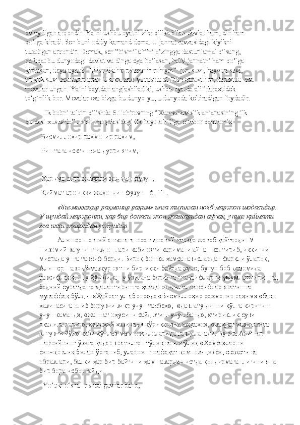 ovlaydigan arqondir. Ya`ni ushbu oyatni zikr qilish bilan davlat ham, din ham 
qo‘lga kiradi. Sen buni oddiy kamand dema. U jannat ravzasidagi kiyikni 
tutadigan arqondir. Demak, sen “bismillah”ni o‘zingga dasturilamal qilsang, 
nafaqat bu dunyodagi davlat va dinga ega bo‘lasan, balki jannatni ham qo‘lga 
kiritasan, deya aytadi. “Bismillahir rohmanir rohiym”- jon suvi, hayvon suvi, 
tiriklik suvi oqadigan ariq.  Ushbu ariq yoqasida alifdan daraxt bor, daraxtda  esa 
mevalar ungan. Ya`ni baytdan anglashiladiki, ushbu oyatda alif daraxtidek 
to‘g`rilik bor. Mevalar esa bizga bu dunyo-yu, u dunyoda keltiradigan foydadir.
Ilk bobni talqin qilishda S.Tohirovning “Xamsanavislik an`anasining ilk 
qoidasi xususida” nomli maqolasidagi ilk bayt tahliliga e`tabor qaratamiz.
  Бисмиллоҳир   раҳмонир   раҳим ,
  Риштаға   чекти   неча   дурри   ятим ,
  Ҳар дур анга жавҳари жондин фузун,
 Қиймат аро икки жаҳондин фузун  [6. 11].
«Бисмиллоҳир раҳмонир раҳим» ипга тизилган ноёб маржон шодасидир.
У шундай маржонки, ҳар бир донаси жон жавҳаридан афзал, унинг қиймати 
эса икки жаҳондан устундир.
Алишер Навоий анъанага ноанъанавий тарзда жавоб қайтарди. У 
Низомий ва унинг издошлари каби ояти каримани айнан келтириб, иккинчи 
мисрада унга тавсиф берди. Бироқ бошқа хамсанавислардан фарқли ўлароқ, 
Алишер Навоий мазкур оятни бир-икки байтда эмас, бутун боб давомида 
тавсифлади. Шу йўл билан у ўзигача берилган таърифларни умумлаштиришга,
бадиий суратда гавдалантиришга ҳамда оригинал тавсифлар яратишга 
муваффақ бўлди. «Ҳайрат ул-аброр»да «Бисмиллоҳир раҳмонир раҳим» «бақо 
хазинасига олиб борувчи зикр учун тасбеҳ»,  «давлату динни қўлга киритиш 
учун каманд», «жаннат оҳусини сайд этиш учун банд», «тириклик суви 
оқадиган ариғ», «илоҳий хазинани қўриқловчи аждаҳо», «ваҳдат хазинасига 
элтувчи йўл» каби кўплаб маъно жилоларида гавдаланади. Бу эса Алишер 
Навоийнинг ўзига қадар яратилган тўлиқ ва нотўлиқ «Хамса»ларни 
синчковлик билан ўрганиб, уларнинг нафақат композицияси, сюжети ва 
образлари, балки ҳар бир байтини ҳам назардан четда қолдирмаганлигини яна 
бир бора исботлайди. 
Yo‘qki o‘shul rishtai gavhar baho, 