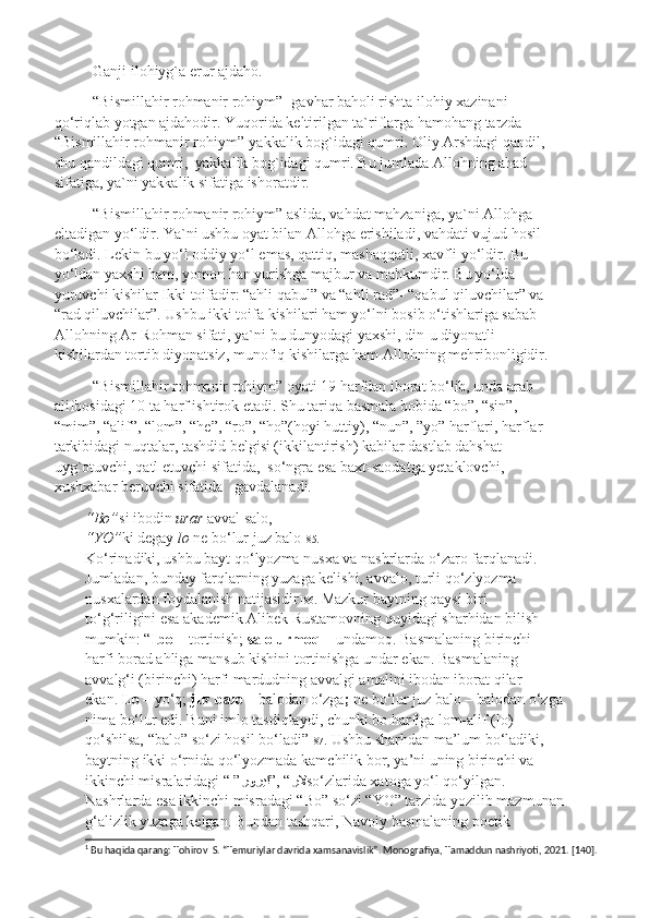 Ganji ilohiyg`a erur ajdaho.
“Bismillahir rohmanir rohiym”- gavhar baholi rishta ilohiy xazinani 
qo‘riqlab yotgan ajdahodir. Yuqorida keltirilgan ta`riflarga hamohang tarzda  
“Bismillahir rohmanir rohiym”-yakkalik bog`idagi qumri. Oliy Arshdagi qandil, 
shu qandildagi qumri,  yakkalik bog`idagi qumri. Bu jumlada Allohning ahad 
sifatiga, ya`ni yakkalik sifatiga ishoratdir.
“Bismillahir rohmanir rohiym” aslida, vahdat mahzaniga, ya`ni Allohga  
eltadigan yo‘ldir. Ya`ni ushbu oyat bilan Allohga erishiladi, vahdati vujud hosil 
bo‘ladi. Lekin bu yo‘l oddiy yo‘l emas, qattiq, mashaqqatli, xavfli yo‘ldir. Bu 
yo‘ldan yaxshi ham, yomon han yurishga majbur va mahkumdir. Bu yo‘lda 
yuruvchi kishilar Ikki toifadir: “ahli qabul” va “ahli rad”- “qabul qiluvchilar” va 
“rad qiluvchilar”. Ushbu ikki toifa kishilari ham yo‘lni bosib o‘tishlariga sabab 
Allohning Ar-Rohman sifati, ya`ni bu dunyodagi yaxshi, din-u diyonatli 
kishilardan tortib diyonatsiz, munofiq kishilarga ham Allohning mehribonligidir. 
“Bismillahir rohmanir rohiym” oyati 19 harfdan iborat bo‘lib, unda arab 
alifbosidagi 10 ta harf ishtirok etadi. Shu tariqa basmala bobida “bo”, “sin”, 
“mim”, “alif”, “lom”, “he”, “ro”, “ho”(hoyi huttiy), “nun”, ”yo” harflari, harflar 
tarkibidagi nuqtalar, tashdid belgisi (ikkilantirish) kabilar dastlab dahshat 
uyg`otuvchi, qatl etuvchi sifatida,  so‘ngra esa baxt-saodatga yetaklovchi, 
xushxabar beruvchi sifatida   gavdalanadi. 1
 
“Bo” si ibodin  urar  avval salo,
“YO” ki degay  lo  ne bo‘lur juz balo 185 .
Ko‘rinadiki, ushbu bayt qo‘lyozma nusxa va nashrlarda o‘zaro farqlanadi.
Jumladan, bunday farqlarning yuzaga kelishi, avvalo, turli qo‘zlyozma
nusxalardan foydalanish natijasidir 186 . Mazkur baytning qaysi biri
to‘g‘riligini esa akademik Alibek Rustamovning quyidagi sharhidan bilish
mumkin: “ Ibo –  tortinish;  salo urmoq –  undamoq. Basmalaning birinchi
harfi borad ahliga mansub kishini tortinishga undar ekan. Basmalaning
avvalg‘i (birinchi) harfi mardudning avvalgi amalini ibodan iborat qilar
ekan.  Lo –  yo‘q;  juz balo –  balodan o‘zga ;  ne bo‘lur juz balo – balodan o‘zga
nima bo‘lur edi. Buni imlo tasdiqlaydi, chunki bo harfiga lom-alif (lo)
qo‘shilsa, “balo” so‘zi hosil bo‘ladi” 187 . Ushbu sharhdan ma’lum bo‘ladiki,
baytning ikki o‘rnida qo‘lyozmada kamchilik bor, ya’ni uning birinchi va
ikkinchi misralaridagi “ ” رلا”, “روريا so‘zlarida xatoga yo‘l qo‘yilgan.
Nashrlarda esa ikkinchi misradagi “Bo” so‘zi “YO” tarzida yozilib mazmunan
g‘alizlik yuzaga kelgan. Bundan tashqari, Navoiy basmalaning poetik
1
 Bu haqida qarang: Tohirov  S. “Temuriylar davrida xamsanavislik”. Monografiya, Tamaddun nashriyoti, 2021. [140]. 