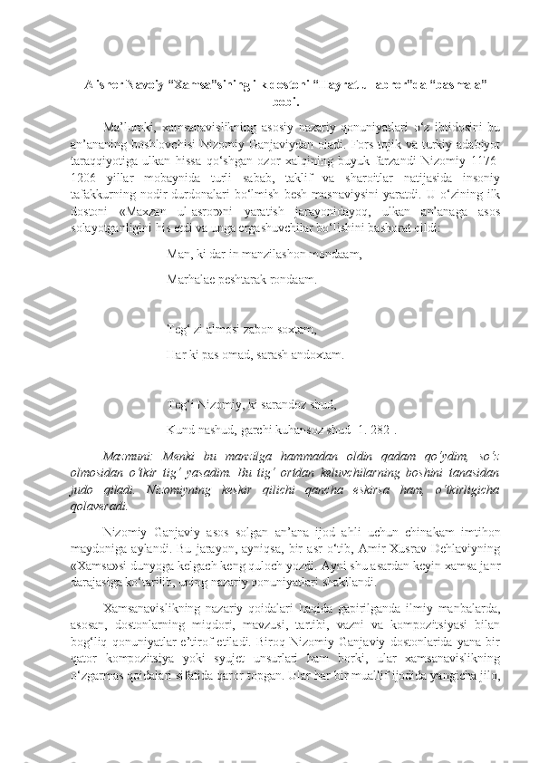 Alisher Navoiy “Xamsa”sining ilk dostoni “Hayrat ul-abror”da “basmala”
bobi.
Ma’lumki,   xamsanavislikning   asosiy   nazariy   qonuniyatlari   o‘z   ibtidosini   bu
an’ananing boshlovchisi   Nizomiy Ganjaviydan  oladi.  Fors-tojik va  turkiy  adabiyot
taraqqiyotiga   ulkan   hissa   qo‘shgan   ozor   xalqining   buyuk   farzandi   Nizomiy   1176-
1206   yillar   mobaynida   turli   sabab,   taklif   va   sharoitlar   natijasida   insoniy
tafakkurning   nodir   durdonalari   bo‘lmish   besh   masnaviysini   yaratdi.   U   o‘zining   ilk
dostoni   «Maxzan   ul-asror»ni   yaratish   jarayonidayoq,   ulkan   an’anaga   asos
solayotganligini his etdi va unga ergashuvchilar bo‘lishini bashorat qildi:
Man, ki dar in manzilashon mondaam,
Marhalae peshtarak rondaam.
Teg‘ zi almosi zabon soxtam,
Har ki pas omad, sarash andoxtam.
Teg‘i Nizomiy, ki sarandoz shud,
Kund nashud, garchi kuhansoz shud [1. 282].
Mazmuni:   Menki   bu   manzilga   hammadan   oldin   qadam   qo‘ydim,   so‘z
olmosidan   o‘tkir   tig‘   yasadim.   Bu   tig‘   ortdan   keluvchilarning   boshini   tanasidan
judo   qiladi.   Nizomiyning   keskir   qilichi   qancha   eskirsa   ham,   o‘tkirligicha
qolaveradi.
Nizomiy   Ganjaviy   asos   solgan   an’ana   ijod   ahli   uchun   chinakam   imtihon
maydoniga   aylandi.   Bu   jarayon,   ayniqsa,   bir   asr   o‘tib,   Amir   Xusrav   Dehlaviyning
«Xamsa»si dunyoga kelgach keng quloch yozdi. Ayni shu asardan keyin xamsa janr
darajasiga ko‘tarilib, uning nazariy qonuniyatlari shakllandi.
Xamsanavislikning   nazariy   qoidalari   haqida   gapirilganda   ilmiy   manbalarda,
asosan,   dostonlarning   miqdori,   mavzusi,   tartibi,   vazni   va   kompozitsiyasi   bilan
bog‘liq   qonuniyatlar   e’tirof   etiladi.   Biroq   Nizomiy   Ganjaviy   dostonlarida   yana   bir
qator   kompozitsiya   yoki   syujet   unsurlari   ham   borki,   ular   xamsanavislikning
o‘zgarmas qoidalari sifatida qaror topgan. Ular har bir muallif ijodida yangicha jilo, 