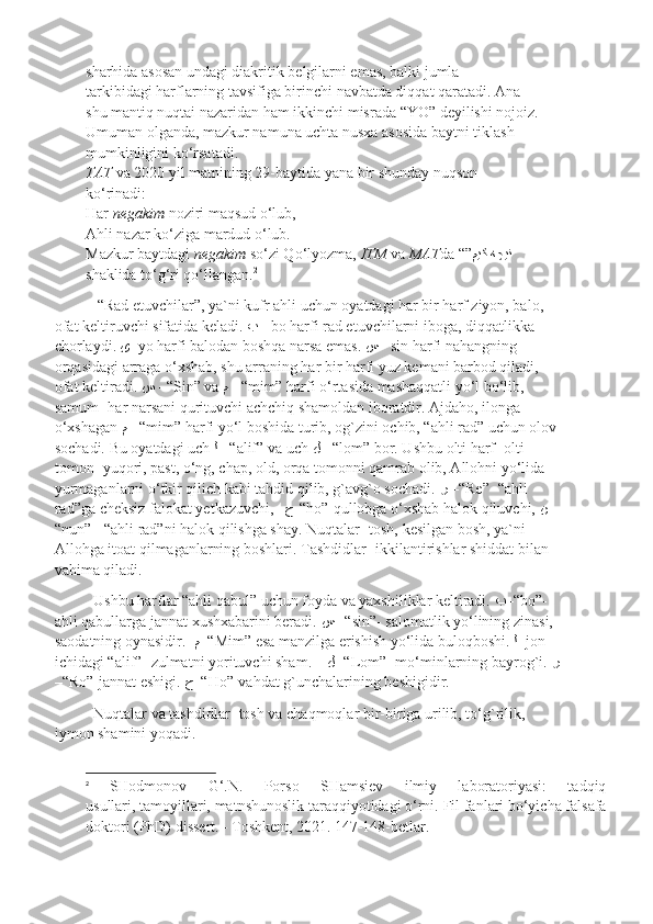 sharhida asosan undagi diakritik belgilarni emas, balki jumla
tarkibidagi harflarning tavsifiga birinchi navbatda diqqat qaratadi. Ana
shu mantiq nuqtai nazaridan ham ikkinchi misrada “YO” deyilishi nojoiz.
Umuman olganda, mazkur namuna uchta nusxa asosida baytni tiklash
mumkinligini ko‘rsatadi.
TAT  va 2020 yil matnining 29-baytida yana bir shunday nuqson
ko‘rinadi:
Har  negakim  noziri maqsud o‘lub,
Ahli nazar ko‘ziga mardud o‘lub.
Mazkur baytdagi  negakim  so‘zi Qo‘lyozma,  ITM  va  MAT da “” هچين ميك
shaklida to‘g‘ri qo‘llangan. 2
 “Rad etuvchilar”, ya`ni kufr ahli uchun oyatdagi har bir harf ziyon, balo, 
ofat keltiruvchi sifatida keladi.  ﺐ   - bo harfi rad etuvchilarni iboga, diqqatlikka 
chorlaydi.  ﻯ – yo harfi balodan boshqa narsa emas.  ﺲ   - sin harfi nahangning 
orqasidagi arraga o‘xshab, shu arraning har bir harfi yuz kemani barbod qiladi, 
ofat keltiradi.  ﺲ   - “Sin” va  م   - “mim” harfi o‘rtasida mashaqqatli yo‘l bo‘lib, 
samum- har narsani qurituvchi achchiq shamoldan iboratdir. Ajdaho, ilonga 
o‘xshagan  م   - “mim” harfi yo‘l boshida turib, og`zini ochib, “ahli rad” uchun olov
sochadi. Bu oyatdagi uch  ﻟ   - “alif” va uch  ﻞ   - “lom” bor. Ushbu olti harf- olti 
tomon- yuqori, past, o‘ng, chap, old, orqa tomonni qamrab olib, Allohni yo‘lida 
yurmaganlarni o‘tkir qilich kabi tahdid qilib, g`avg`o sochadi.  ﺮ  –“ Re”- “ahli 
rad”ga cheksiz falokat yetkazuvchi,    ﺡ -“ho”-qullobga o‘xshab halok qiluvchi,  ﻦ   -
“nun”-  “ahli rad”ni halok qilishga shay. Nuqtalar- tosh, kesilgan bosh, ya`ni 
Allohga itoat qilmaganlarning boshlari. Tashdidlar- ikkilantirishlar shiddat bilan 
vahima qiladi. 
Ushbu harflar “ahli qabul” uchun foyda va yaxshiliklar keltiradi.  ﺐ –“ bo”- 
ahli qabullarga jannat xushxabarini beradi.  ﺲ  –“ sin”- salomatlik yo‘lining zinasi, 
saodatning oynasidir.   م   -“Mim” esa manzilga erishish yo‘lida buloqboshi.  ﻟ   -jon 
ichidagi “alif”- zulmatni yorituvchi sham.     ﻝ   -“Lom”- mo‘minlarning bayrog`i.  ﺮ
–“ Ro”-jannat eshigi.  ﺡ –“ Ho”-vahdat g`unchalarining beshigidir.
Nuqtalar va tashdidlar- tosh va chaqmoqlar bir-biriga urilib, to‘g`rilik, 
iymon shamini yoqadi.
2
  SHodmonov   G‘.N.   Porso   SHamsiev   ilmiy   laboratoriyasi:   tadqiq
usullari, tamoyillari, matnshunoslik taraqqiyotidagi o‘rni.  Fil fanlari bo‘yicha falsafa
doktori (PhD) dissert. - Toshkent, 2021.   147-148-betlar. 