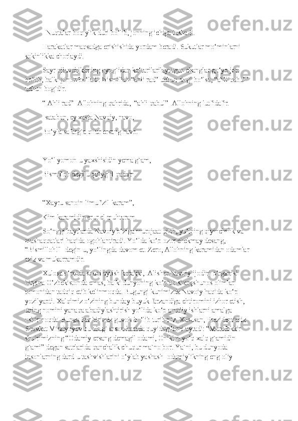   Nuqtalar boqiylik duri bo‘lib, jonning ichiga tushadi.
Harakatlar maqsadga erishishida yordam beradi. Sukutlar mo‘minlarni 
sokinlikka chorlaydi.
Sayr qiluvchilarning oyog`idan ko‘tarilarilayotgan changlar go‘yo jon 
bo‘lib, balki jonon bo‘ladi. Bismillah “ahli rad” uchun dog` bo‘lsa, “ahli qabul” 
uchun bog`dir. 
“ Ahli rad”- Allohning qahrida,  “ahli qabul”- Allohning lutfidafir.
Isatabon, ey xasta Navoiy, navo,
Bo‘yla safarg`a qilur ersang havo.
Yo‘l yomon-u yaxshisidin yema g`am,
Bismilloh degilu qo‘yg`il qadam.
“Xayru sanoin limufizil-karam”,
Kim karamidin erur el muhtaram.
So‘nggi baytlarda Navoiy o‘ziga murojaat qilib, yo‘lning qiyinchilik va 
mashaqqatlari haqida ogohlantiradi. Yo‘lda ko‘p ozor chekmay desang, 
“Bismilloh!"- degin-u, yo‘lingda davom et. Zero, Allohning karamidan odamlar 
aziz va mukarramdir.
Xulosa o‘rnida shuni aytish kerakki,  Alisher Navoiy ijodini o‘rganish 
birgina O‘zbekistonda emas, balki dunyoning ko‘plab sharqshunos olimlari 
tomonidan tadqiq etib kelinmoqda. Bugungi kunimizda Navoiy haqida ko‘p 
yozilyapti. Xalqimiz o‘zining bunday buyuk farzandiga ehtiromini izhor etish, 
uning nomini yanaqa abadiylashtirish yo‘lida ko‘p amaliy ishlarni amalga 
oshirmoqda. Bunga har birimiz guvoh bo‘lib turibmiz. Xususan, Prezidentimiz 
Shavkat Mirziyoyev bu ulug` inson haqida quyidagilarni aytadi: “Mutafakkir 
shoirimizning “Odamiy ersang demagil odami, Onikim yo‘q xalq g`amidin 
g`ami” degan satrlarida qanchalik chuqur ma`no bor. Ya`ni, bu dunyoda 
insonlarning dard-u tashvishlarini o‘ylab yashash- odamiylikning eng oliy  