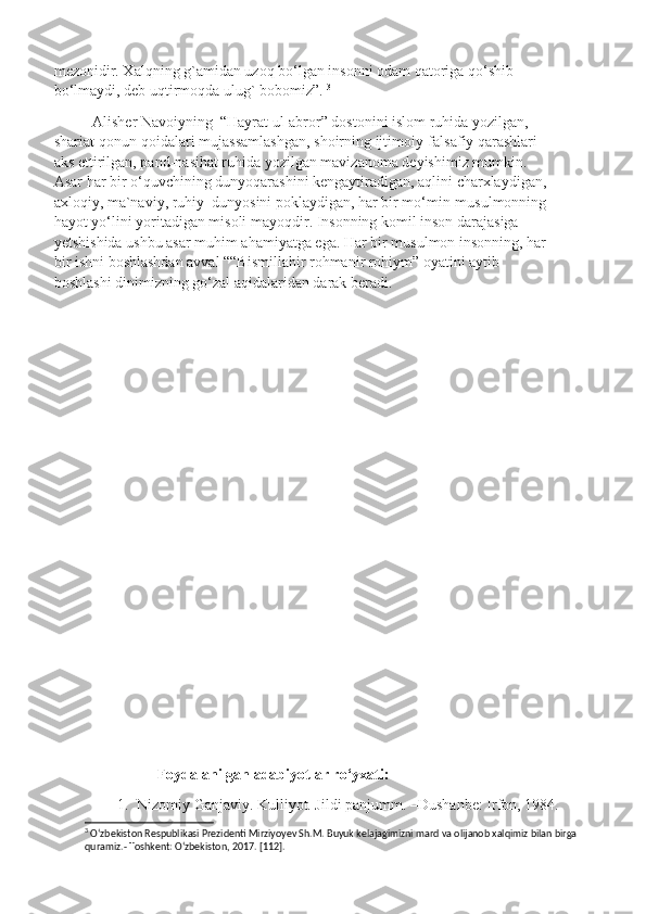 mezonidir. Xalqning g`amidan uzoq bo‘lgan insonni odam qatoriga qo‘shib 
bo‘lmaydi, deb uqtirmoqda ulug` bobomiz”.  3
 
Alisher Navoiyning  “Hayrat ul-abror” dostonini islom ruhida yozilgan, 
shariat qonun-qoidalari mujassamlashgan, shoirning ijtimoiy-falsafiy qarashlari 
aks ettirilgan, pand-nasihat ruhida yozilgan mavizanoma deyishimiz mumkin. 
Asar har bir o‘quvchining dunyoqarashini kengaytiradigan, aqlini charxlaydigan, 
axloqiy, ma`naviy, ruhiy  dunyosini poklaydigan, har bir mo‘min-musulmonning 
hayot yo‘lini yoritadigan misoli mayoqdir. Insonning komil inson darajasiga 
yetshishida ushbu asar muhim ahamiyatga ega. Har bir musulmon insonning, har 
bir ishni boshlashdan avval ““Bismillahir rohmanir rohiym” oyatini aytib 
boshlashi dinimizning go‘zal aqidalaridan darak beradi. 
       
                  Foydalanilgan adabiyotlar ro‘yxati:
1. Nizomiy Ganjaviy. Kulliyot. Jildi panjumm. –Dushanbe: Irfon, 1984.
3
 O‘zbekiston Respublikasi Prezidenti Mirziyoyev Sh.M. Buyuk kelajagimizni mard va olijanob xalqimiz bilan birga 
quramiz.- Toshkent: O‘zbekiston, 2017. [112]. 
