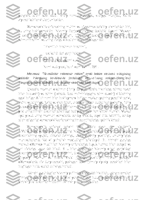 yangicha   talqin   kasb   etadi.   Ishqiy   noma,   munozara,   soqiyga   murojaat,   Ka’ba
ziyorati kabilar shular jumlasidan.   
Xamsanavislik   an’anasining   muhim   va   o‘zgarmas   tarkibiy   qismlaridan   biri,
bu   uning   boshlanmasidir.     Nizomiy   Ganjaviy   o‘zining   dastlabki   dostoni   "Maxzan
ul-asror"ni   arabcha   iqtibos,   aniqrog‘i,   Quronning   dastlabki   oyati   "Bismillohir
rahmonir rahim" va uning o‘ziga xos talqini bilan boshlagan edi:
"Bismilloh-ir rahmon-ir-rahim",
Hast kalidi dari ganji hakim.
Fotihati fikratu xatmi suxun
Nomi xudoy ast, ba o‘ xatm kun [1. 256].
Mazmuni:   "Bismillohir   rahmonir   rahim"   oyati   hakim   xazinasi   eshigining
kalitidir.   Fikratning   boshlanishi   (ochilishi)   va   so‘zning   xotimasi(tamg‘asi)
Tangrining nomi bilandir, bas shunday ekan, shu bilan tugat.
Qisqacha   mazmuni   «Rahmon   (foniy  dunyoda   barcha   insonlarga  rahmat   nazari
bilan   boquvchi)   va   rahim   (oxiratda   faqat   mo‘minlargagina   rahm   etuvchi)   sifatlarining
egasi bo‘lgan A llo h   nomi bilan boshlayman»   bo‘lgan mazkur oyatining yaratilish tarixi,
ma’no va talqinlari, fazilat va sharofatlari, unda yashiringan qudrat haqida shar’iy, fiqhiy
va tasavvufiy manbalarda ko‘plab sharhlar mavjud. SHunday sharhlar qatoriga xamsalar
yoki uning birinchi dostonlari tarkibidagi badiiy talqinlarni ham kiritish mumkin. Mazkur
oyat   yoxud   uning   mazmuni   xamsalarda   qanday   shaklda,   qaysi   tilda   keltirilib,   qanday
talqin etilganligi xamsanavislik an’anasining bir qator jihatlariga oydinlik kiritadi. 
Xamsanavislik   an’anasi   tarixini   izchil   tadqiq   etgan   olim   akademik
B.Valixo‘jaev   xamsanavis   shoirlarning   Nizomiy   an’analariga   -   «Panj     ganj»dagi
dostonlarning   syujeti,   obrazlar   tizimiga,   ularning   janriy   yaxlitligi,   umumiyligiga
munosabatlarida   ikki   xil   yo‘nalish   mavjudligini   ta’kidlaydi   [2].   Birinchi   guruhga
mansub «Xamsa»  mualliflari  Nizomiy an’analariga buyuk hurmat bilan qaraydi  va
uni   o‘zlariga   ustoz   deb   biladi.   SHu   bilan   birga,   ular   Nizomiy   «Panj   ganj»idagi
dostonlar mazmunini, timsollar tizimini, dostonlarning joylashish tartibini, ularning
g‘oyaviy   mazmun   va   poetik   shakl   jihatdan   yaxlitligini   o‘zlari   yaratgan
«Xamsa»larda   o‘z   dunyoqarashi,   yashagan   davri   ijtimoiy-siyosiy   qarashlari   bilan
bog‘lagan holda saqlab qolishga intiladi. 
Ikkinchi guruhdagilar Nizomiy yo‘lini eskirgan deb hisoblab, uning poemalari
o‘rniga   mazmuni   va   obrazlar   dunyosi   yangi   bo‘lgan   butunlay   boshqa   dostonlarni
kiritish yoki dostonlar miqdorini oshirish yo‘lidan boradilar.  