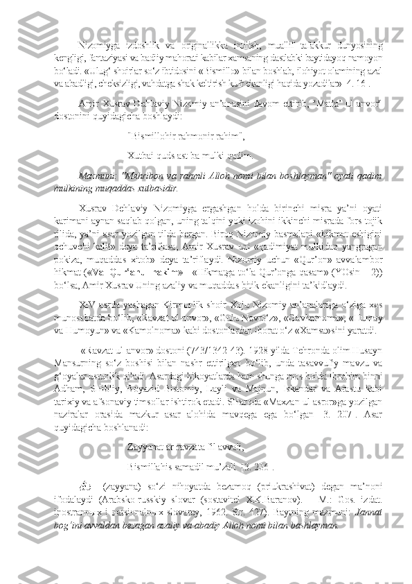 Nizomiyga   izdoshlik   va   o riginallikka   intilish,   muallif   tafakkur   dunyosining
kengligi, fantaziyasi va badiiy mahorati kabilar xamsaning dastlabki baytidayoq namoyon
bo‘ladi. «Ulug‘ shoirlar so‘z ibtidosini «Bismillo» bilan boshlab, ilohiyot olamining azal
va abadligi, cheksizligi, vahdatga shak keltirish kufr ekanligi haqida yozadilar» [4. 16].
Amir  Xusrav   Dehlaviy  Nizomiy  an’anasini  davom  ettirib,  "Matla’  ul-anvor"
dostonini quyidagicha boshlaydi:
"Bismillohir rahmonir rahim",
Xutbai quds ast ba mulki qadim.
Mazmuni:   "Mehribon   va   rahmli   Alloh   nomi   bilan   boshlayman"   oyati   qadim
mulkining muqaddas xutbasidir.
Xusrav   Dehlaviy   Nizomiyga   ergashgan   holda   birinchi   misra   ya’ni   oyati
karimani aynan saqlab qolgan, uning talqini yoki izohini ikkinchi misrada fors-tojik
tilida, ya’ni asar  yozilgan tilda bergan. Biroq Nizomiy basmalani  «hikmat eshigini
ochuvchi   kalit»   deya   ta’riflasa,   Amir   Xusrav   uni   «qadimiyat   mulkidan   yangragan
pokiza,   muqaddas   xitob»   deya   ta’riflaydi.   Nizomiy   uchun   «Qur’on»   avvalambor
hikmat ( «Val Qur’anul hakim» -   «Hikmatga to‘la Qur’onga qasam» (YOsin – 2))
bo‘lsa, Amir Xusrav Uning azaliy va muqaddas bitik ekanligini ta’kidlaydi.
XIV   asrda   yashagan   Kirmonlik   shoir   Xoju   Nizomiy   an’analariga   o‘ziga   xos
munosabatda bo‘lib, «Ravzat ul-anvor», «Gulu Navro‘z», «Gavharnoma», «Humay
va Humoyun» va «Kamolnoma» kabi dostonlardan iborat o‘z «Xamsa»sini yaratdi. 
 «Ravzat ul-anvor» dostoni (743/1342-43). 1928 yilda Tehronda olim Husayn
Mansurning   so‘z   boshisi   bilan   nashr   ettirilgan   bo‘lib,   unda   tasavvufiy   mavzu   va
g‘oyalar ustunlik qiladi. Asardagi hikoyatlarda ham shunga mos holda Ibrohim binni
Adham,   SHibliy,   Boyazid   Bistomiy,   Layli   va   Majnun,   Iskandar   va   Arastu   kabi
tarixiy va afsonaviy timsollar ishtirok etadi. SHarqda «Maxzan ul-asror»ga yozilgan
naziralar   orasida   mazkur   asar   alohida   mavqega   ega   bo‘lgan   [3.   207].   Asar
quyidagicha boshlanadi:
Zayyanat ar-ravzata fil avvali,
Bismillahis samadil mu’zali  [3. 206].
ﻦﱠﻳﺰ     (zayyana)   so‘zi   nihoyatda   bezamoq   (priukrashivat)   degan   ma’noni
ifodalaydi   (Arabsko-russkiy   slovar   (sostavitel   X.K.Baranov).   –   M.:   Gos.   izdat.
inostrann ы x   i   natsionaln ы x   slovarey,   1962.   Str.   427).   Baytning   mazmuni:   Jannat
bog‘ini avvaldan bezagan azaliy va abadiy Alloh nomi bilan bashlayman. 