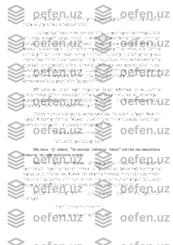 Amir   Xusrav   va   Hoju   Kirmoniyning   javob   baytlarini   o‘zaro   qiyoslaganda
jiddiy uslubiy tafovut ko‘zga tashlanadi.
Hoju baytidagi ik k ala misra ham arab tilida, u oyatni aynan keltirmaydi, balki
uni   o‘ziga   xos   ta’riflashga   intiladi.   U   «basmalayi   sharif»ning   Qalam   tomonidan
yozilgan   ilk   bitik,   jannat   eshigini   bezab   turuvchi   yozuv   ekanligiga   ishora   etadi.
Mazkur ilk qadamdayoq Hojuning Nizomiy an’analari yo‘lidan emas, balki o‘zining
alohida   yo‘lidan   borish   istagi   namoyon   bo‘ladi.   Bu   badiiy   ijod   tamoyillari   yoxud
originallikka intilish nuqtai nazaridan ijobiy holat, albatta. Biroq xamsanavislikning
murakkab   qonuniyatlari,   an’ana   doirasida   o‘ziga   xos   asar   yaratish   talabi   nuqtai
nazaridan   kamchilik   hisoblangan.   SHu   tufayli   Hoju   Kirmoniy   o‘z   davrining   y etuk
mutafakkiri, masnaviynavis,  ko‘plab ijodkorlarning ma’naviy ustozi  hisoblansa-da,
xamsanavis sifatida  y etarli e’tirofga ega bo‘lmadi.
XV   asrda   va   undan   keyin   maydonga   kelgan   «Xamsa»   lar   va   ularning
boshlanmasiga   e’tibor   qaratadigan   bo‘lsak,   ularda   ayni   shu   ikki   xil   tendensiya   –
Xusrav   Dehlaviyning   an’ana   va   izdoshlik   hamda   Hoju   Kirmoniyning   butkul
yangicha yo‘nalish tendensiyalari namoyon bo‘ladi. 
O‘zbek   mumtoz   adabiyotida   xamsanavislikka   ilk   qadam   qo‘ygan   Mavlono
Haydar   Xorazmiy   o‘zining   "Maxzan   ul-asror"   dostonini   «Bu   asarga   nazira   bitgan
barcha shoirlar qatori… shu tarzda boshlaydi» [5. 146]:
"Bismillohir rahmonir rahim",
Fathu zafar oyatidur, ey hakim.
Mazmuni:   Ey   hakim,   "Bismillohir   rahmonir   rahim"   barcha   mushkulotlarni
ochuvchi  va zafar keltiruvchi oyatdir.
Mavlono   Haydar   ham   Xusrav   Dehlaviy   yo‘lidan   borganligi   ilk   baytdanoq
oydinlashadi.   Baytning   ikkinchi   misrasi   qofiya   jihatidan   («hakim»)   Nizomiyning
baytiga uslub jihatidan esa Xusrav Dehlaviyning misrasiga monand (Bunga misrani
fors-tojik   tiliga   tarjima   qilib   ham   ishonch   hosil   qilish   mumkin   «Oyati   fathu   zafar
ast, ey hakim»). Biroq mazmunan misra takrorlanmagan, originaldir. 
Abdurahmon   Jomiy   ham     "Tuhfat   ul-ahror"   dostonini   shu   oyat   bilan
boshlaydi:
"Bismillohir rahmonir rahim",
Hast saloyi sari xoni karim [4. 16]. 