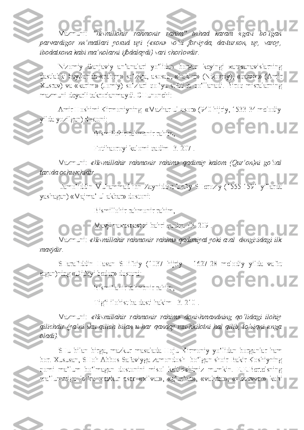 Mazmuni:   "Bismillohir   rahmonir   rahim"   behad   karam   egasi   bo‘lgan
parvardigor   ne’matlari   yoxud   uyi   («xon»   so‘zi   forsiyda,   dasturxon,   uy,   saroy,
ibodatxona kabi ma’nolarni ifodalaydi) sari chorlovdir.  
Nizomiy   Ganjaviy   an’analari   yo‘lidan   borgan   keyingi   xamsanavislarning
dastlabki   baytlarida   «rahim»   so‘ziga,   asosan,   «hakim»   (Nizomiy),   «qadim»   (Amir
Xusrav)  va «karim» (Jomiy)  so‘zlari  qofiya sifatida  qo‘llanadi. Biroq misralarning
mazmuni deyarli takrorlanmaydi. CHunonchi:
Amir Hoshimi Kirmoniyning  «Mazhar ul-osor» (940 hijriy, 1533-34 melodiy
yilda yozilgan) dostoni:
Bismillohir rahmonir rahim,
Fotihaoroyi kalomi qadim [3. 207].
Mazmuni:   «Bismillahir   rahmonir   rahim»   qadimiy   kalom   (Qur’on)ni   go‘zal
tarzda ochuvchidir.  
  Jamoliddin   Muhammad   ibn   Zayniddin   Urfiy   SHeroziy   (1555-1591   yillarda
yashagan) «Majma’ ul-akbar» dostoni:
Bismillohir rahmonir rahim,
Mavji naxust ast zi bahri qadim  [3. 209].
Mazmuni:  «Bismillahir rahmonir rahim» qadimiyat yoki azal  dengizidagi ilk
mavjdir.
SHarafiddin   Hasan   SHifoiy   (1037   hijriy   -   1627-28   melodiy   yilda   vafot
etgan)ning «Didayi bedor» dostoni:
Bismillahir rahmonir rahim,
Tig‘i ilohist ba dasti hakim  [3. 210].
Mazmuni:   «Bismillahir   rahmonir   rahim»   donishmandning   qo‘lidagi   ilohiy
qilichdir   (ya’ni   shu   qilich   bilan   u   har   qanday   mushkilotni   hal   qilib,   to‘siqni   enga
oladi).
SHu   bilan   birga,   mazkur   masalada   Hoju   Kirmoniy   yo‘lidan   borganlar   ham
bor. Xususan, SHoh Abbos Safaviyga zamondosh   bo‘lgan shoir Bakir Koshiyning
nomi   ma’lum   bo‘lmagan   dostonini   misol   keltirishimiz   mumkin.   E.E.Bertelsning
ma’lumotiga   ko‘ra   mazkur   asar   «xilvat»,   «g‘urbat»,   «vahdat»,   «nubuvvat»   kabi 