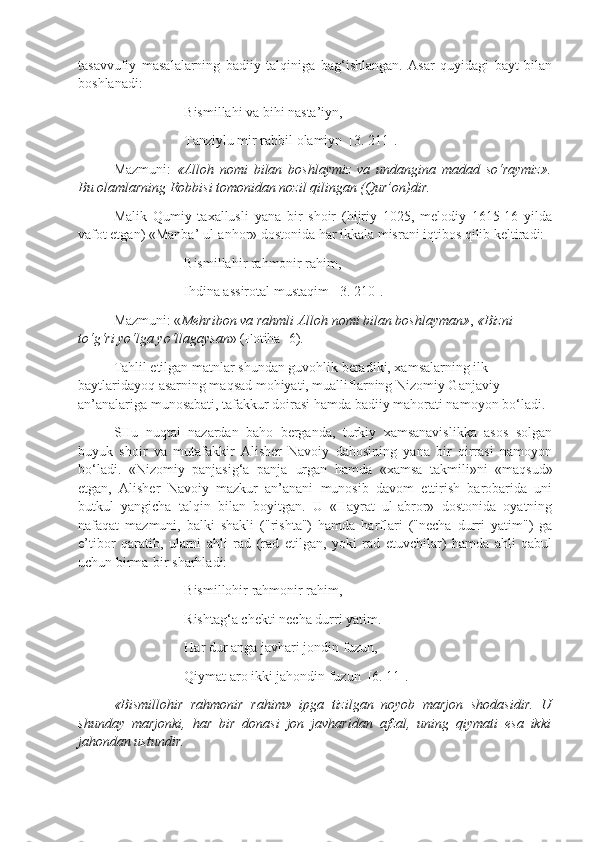 tasavvufiy   masalalarning   badiiy   talqiniga   bag‘ishlangan.   Asar   quyidagi   bayt   bilan
boshlanadi:
Bismillahi va bihi nasta’iyn,
Tanziylu mir rabbil olamiyn  [3. 211].
Mazmuni:   «Alloh   nomi   bilan   boshlaymiz   va   undangina   madad   so‘raymiz».
Bu olamlarning Robbisi tomonidan nozil qilingan (Qur’on)dir.
Malik   Qumiy   taxallusli   yana   bir   shoir   (hijriy   1025,   melodiy   1615-16   yilda
vafot etgan) «Manba’ ul-anhor» dostonida har ikkala misrani iqtibos qilib keltiradi:
Bismillahir rahmonir rahim,
Ihdina assirotal mustaqim  [3. 210].
Mazmuni: « Mehribon va rahmli Alloh nomi bilan boshlayman» ,  «Bizni 
to‘g‘ri yo‘lga yo‘llagaysan » (Fotiha -6).
Tahlil etilgan matnlar shundan guvohlik beradiki, xamsalarning ilk 
baytlaridayoq asarning maqsad mohiyati, mualliflarning Nizomiy Ganjaviy 
an’analariga munosabati, tafakkur doirasi hamda badiiy mahorati namoyon bo‘ladi.  
SHu   nuqtai   nazardan   baho   berganda,   turkiy   xamsanavislikka   asos   solgan
buyuk   shoir   va   mutafakkir   Alisher   Navoiy   dahosining   yana   bir   qirrasi   namoyon
bo‘ladi.   «Nizomiy   panjasig‘a   panja   ur gan   hamda   «xamsa   takmili»ni   «maqsud»
etgan,   Alisher   Navoiy   mazkur   an’anani   munosib   davom   ettirish   barobarida   uni
butkul   yangicha   talqin   bilan   boyitgan.   U   «Hayrat   ul-abror»   dostonida   oyatning
nafaqat   mazmuni,   balki   shakli   ("rishta")   hamda   harflari   ("necha   durri   yatim")   ga
e’tibor   qaratib,   ularni   ahli   rad   (rad   etilgan,   yoki   rad   etuvchilar)   hamda   ahli   qabul
uchun birma-bir sharhladi: 
Bismillohir rahmonir rahim,
Rishtag‘a chekti necha durri yatim.
Ha r dur anga javhari jondin fuzun,
Qiymat aro ikki jahondin fuzun  [6. 11].
«Bismillohir   rahmonir   rahim»   ipga   tizilgan   noyob   marjon   shodasidir.   U
shunday   marjonki,   har   bir   donasi   jon   javharidan   afzal,   uning   qiymati   esa   ikki
jahondan ustundir. 